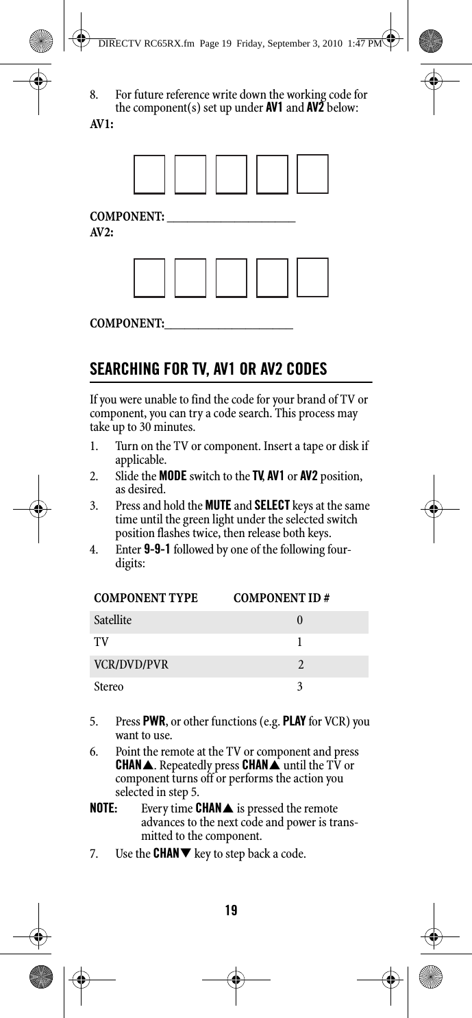 198. For future reference write down the working code for the component(s) set up under AV1 and AV2 below: AV 1 :  COMPONENT: ___________________AV 2 :COMPONENT:___________________SEARCHING FOR TV, AV1 OR AV2 CODESIf you were unable to find the code for your brand of TV or component, you can try a code search. This process may take up to 30 minutes. 1. Turn on the TV or component. Insert a tape or disk if applicable. 2. Slide the MODE switch to the TV, AV1 or AV2 position, as desired. 3. Press and hold the MUTE and SELECT keys at the same time until the green light under the selected switch position flashes twice, then release both keys. 4. Enter 9-9-1 followed by one of the following four-digits: 5. Press PWR, or other functions (e.g. PLAY for VCR) you want to use. 6. Point the remote at the TV or component and press CHAN. Repeatedly press CHAN until the TV or component turns off or performs the action you selected in step 5. NOTE:  Every time CHAN is pressed the remote advances to the next code and power is trans-mitted to the component. 7. Use the CHAN key to step back a code. COMPONENT TYPE  COMPONENT ID #Satellite 0 TV 1 VCR/DVD/PVR  2Stereo 3 DIRECTV RC65RX.fm  Page 19  Friday, September 3, 2010  1:47 PM