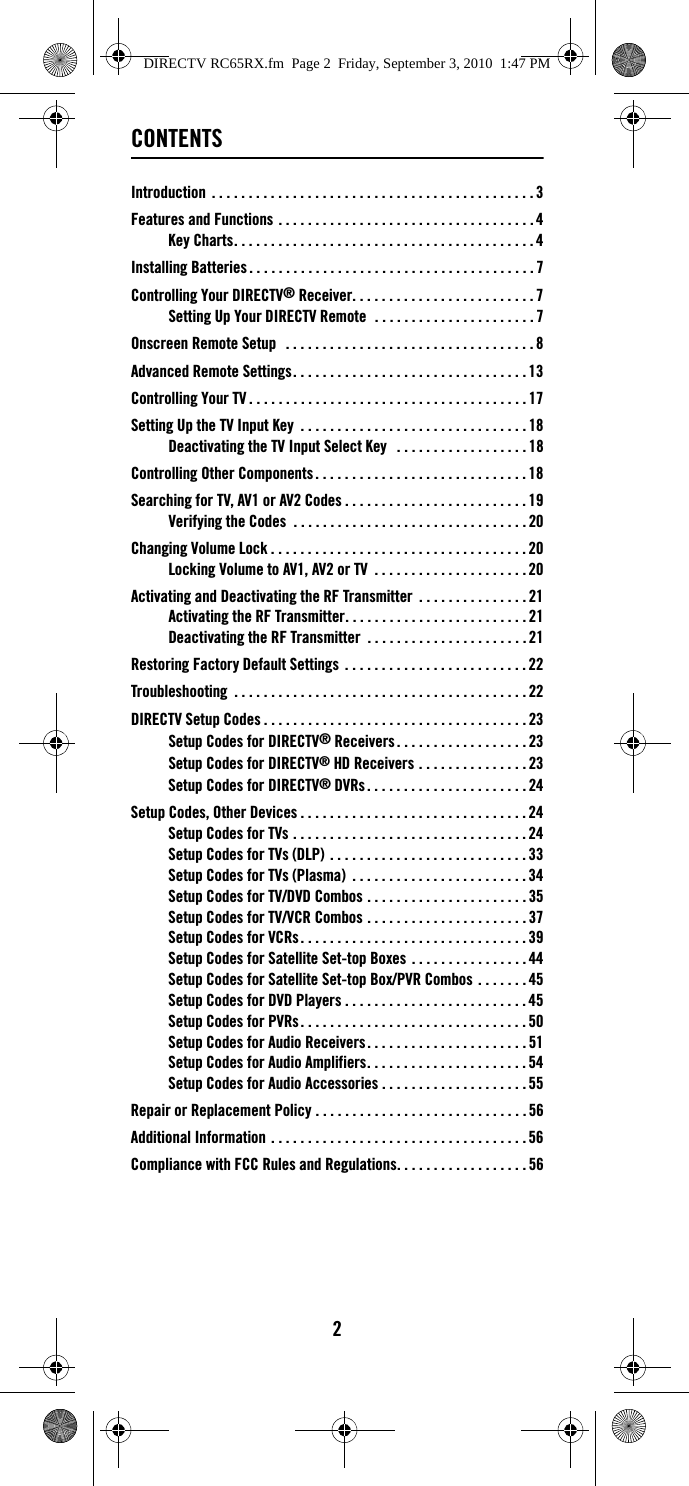 2CONTENTSIntroduction  . . . . . . . . . . . . . . . . . . . . . . . . . . . . . . . . . . . . . . . . . . . . 3Features and Functions . . . . . . . . . . . . . . . . . . . . . . . . . . . . . . . . . . . 4Key Charts. . . . . . . . . . . . . . . . . . . . . . . . . . . . . . . . . . . . . . . . . 4Installing Batteries . . . . . . . . . . . . . . . . . . . . . . . . . . . . . . . . . . . . . . . 7Controlling Your DIRECTV® Receiver. . . . . . . . . . . . . . . . . . . . . . . . . 7Setting Up Your DIRECTV Remote  . . . . . . . . . . . . . . . . . . . . . . 7Onscreen Remote Setup   . . . . . . . . . . . . . . . . . . . . . . . . . . . . . . . . . . 8Advanced Remote Settings. . . . . . . . . . . . . . . . . . . . . . . . . . . . . . . . 13Controlling Your TV . . . . . . . . . . . . . . . . . . . . . . . . . . . . . . . . . . . . . . 17Setting Up the TV Input Key  . . . . . . . . . . . . . . . . . . . . . . . . . . . . . . . 18Deactivating the TV Input Select Key   . . . . . . . . . . . . . . . . . . 18Controlling Other Components . . . . . . . . . . . . . . . . . . . . . . . . . . . . . 18Searching for TV, AV1 or AV2 Codes . . . . . . . . . . . . . . . . . . . . . . . . . 19Verifying the Codes  . . . . . . . . . . . . . . . . . . . . . . . . . . . . . . . . 20Changing Volume Lock . . . . . . . . . . . . . . . . . . . . . . . . . . . . . . . . . . . 20Locking Volume to AV1, AV2 or TV  . . . . . . . . . . . . . . . . . . . . . 20Activating and Deactivating the RF Transmitter  . . . . . . . . . . . . . . . 21Activating the RF Transmitter. . . . . . . . . . . . . . . . . . . . . . . . . 21Deactivating the RF Transmitter  . . . . . . . . . . . . . . . . . . . . . . 21Restoring Factory Default Settings  . . . . . . . . . . . . . . . . . . . . . . . . . 22Troubleshooting  . . . . . . . . . . . . . . . . . . . . . . . . . . . . . . . . . . . . . . . . 22DIRECTV Setup Codes . . . . . . . . . . . . . . . . . . . . . . . . . . . . . . . . . . . . 23Setup Codes for DIRECTV® Receivers . . . . . . . . . . . . . . . . . . 23Setup Codes for DIRECTV® HD Receivers . . . . . . . . . . . . . . . 23Setup Codes for DIRECTV® DVRs . . . . . . . . . . . . . . . . . . . . . . 24Setup Codes, Other Devices . . . . . . . . . . . . . . . . . . . . . . . . . . . . . . . 24Setup Codes for TVs . . . . . . . . . . . . . . . . . . . . . . . . . . . . . . . . 24Setup Codes for TVs (DLP) . . . . . . . . . . . . . . . . . . . . . . . . . . . 33Setup Codes for TVs (Plasma)  . . . . . . . . . . . . . . . . . . . . . . . . 34Setup Codes for TV/DVD Combos . . . . . . . . . . . . . . . . . . . . . . 35Setup Codes for TV/VCR Combos . . . . . . . . . . . . . . . . . . . . . . 37Setup Codes for VCRs. . . . . . . . . . . . . . . . . . . . . . . . . . . . . . . 39Setup Codes for Satellite Set-top Boxes . . . . . . . . . . . . . . . . 44Setup Codes for Satellite Set-top Box/PVR Combos . . . . . . . 45Setup Codes for DVD Players . . . . . . . . . . . . . . . . . . . . . . . . . 45Setup Codes for PVRs . . . . . . . . . . . . . . . . . . . . . . . . . . . . . . . 50Setup Codes for Audio Receivers. . . . . . . . . . . . . . . . . . . . . . 51Setup Codes for Audio Amplifiers. . . . . . . . . . . . . . . . . . . . . . 54Setup Codes for Audio Accessories . . . . . . . . . . . . . . . . . . . . 55Repair or Replacement Policy . . . . . . . . . . . . . . . . . . . . . . . . . . . . . 56Additional Information . . . . . . . . . . . . . . . . . . . . . . . . . . . . . . . . . . . 56Compliance with FCC Rules and Regulations. . . . . . . . . . . . . . . . . . 56DIRECTV RC65RX.fm  Page 2  Friday, September 3, 2010  1:47 PM