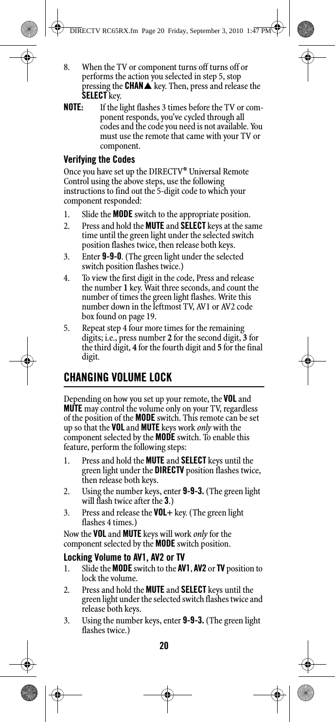 208. When the TV or component turns off turns off or performs the action you selected in step 5, stop pressing the CHAN key. Then, press and release the SELECT key. NOTE:  If the light flashes 3 times before the TV or com-ponent responds, you&apos;ve cycled through all codes and the code you need is not available. You must use the remote that came with your TV or component. Verifying the Codes Once you have set up the DIRECTV® Universal Remote Control using the above steps, use the following instructions to find out the 5-digit code to which your component responded: 1. Slide the MODE switch to the appropriate position. 2. Press and hold the MUTE and SELECT keys at the same time until the green light under the selected switch position flashes twice, then release both keys. 3. Enter 9-9-0. (The green light under the selected switch position flashes twice.)4. To view the first digit in the code, Press and release the number 1 key. Wait three seconds, and count the number of times the green light flashes. Write this number down in the leftmost TV, AV1 or AV2 code box found on page 19. 5. Repeat step 4 four more times for the remaining digits; i.e., press number 2 for the second digit, 3 for the third digit, 4 for the fourth digit and 5 for the final digit. CHANGING VOLUME LOCKDepending on how you set up your remote, the VOL and MUTE may control the volume only on your TV, regardless of the position of the MODE switch. This remote can be set up so that the VOL and MUTE keys work only with the component selected by the MODE switch. To enable this feature, perform the following steps: 1. Press and hold the MUTE and SELECT keys until the green light under the DIRECTV position flashes twice, then release both keys. 2. Using the number keys, enter 9-9-3. (The green light will flash twice after the 3.)3. Press and release the VOL+ key. (The green light flashes 4 times.)Now the VOL and MUTE keys will work only for the component selected by the MODE switch position. Locking Volume to AV1, AV2 or TV 1. Slide the MODE switch to the AV1, AV2 or TV position to lock the volume. 2. Press and hold the MUTE and SELECT keys until the green light under the selected switch flashes twice and release both keys. 3. Using the number keys, enter 9-9-3. (The green light flashes twice.) DIRECTV RC65RX.fm  Page 20  Friday, September 3, 2010  1:47 PM