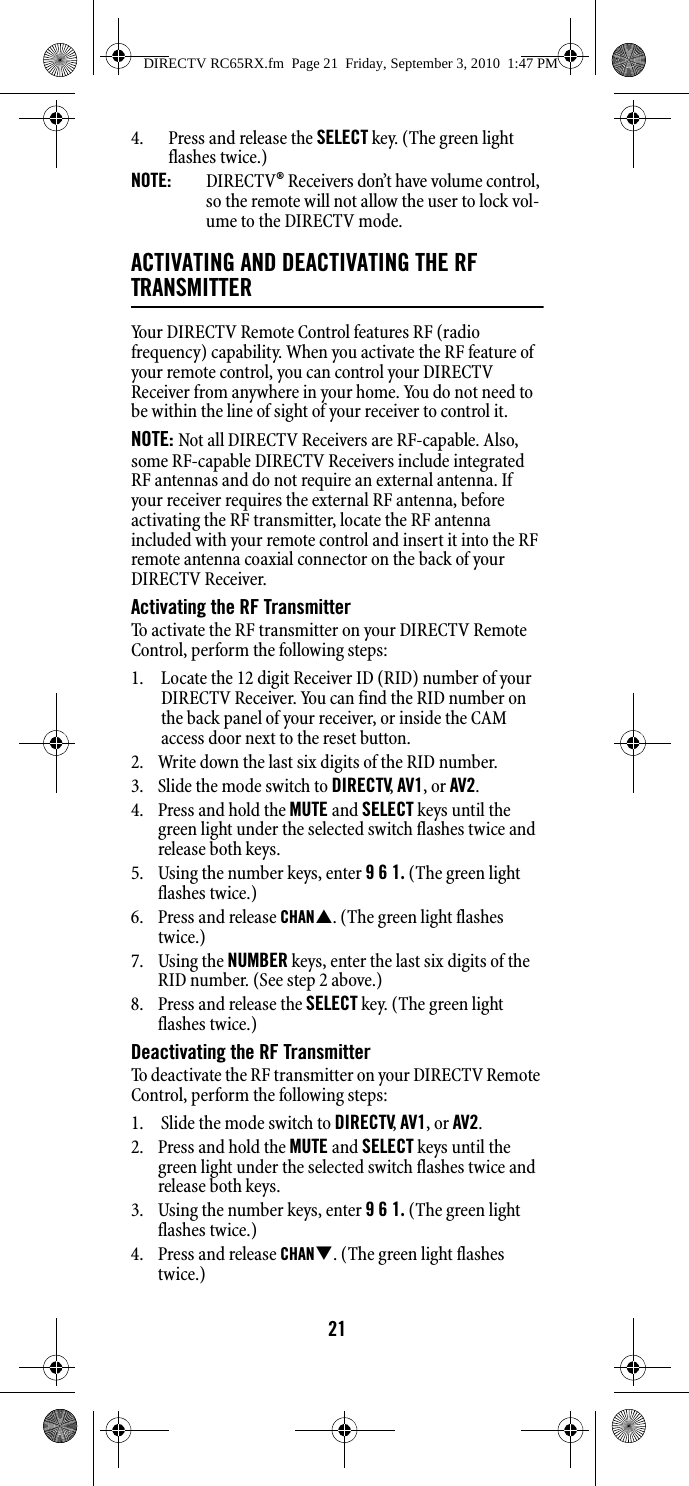 214. Press and release the SELECT key. (The green light flashes twice.)NOTE:  DIRECTV® Receivers don’t have volume control, so the remote will not allow the user to lock vol-ume to the DIRECTV mode. ACTIVATING AND DEACTIVATING THE RF TRANSMITTERYour DIRECTV Remote Control features RF (radio frequency) capability. When you activate the RF feature of your remote control, you can control your DIRECTV Receiver from anywhere in your home. You do not need to be within the line of sight of your receiver to control it. NOTE: Not all DIRECTV Receivers are RF-capable. Also, some RF-capable DIRECTV Receivers include integrated RF antennas and do not require an external antenna. If your receiver requires the external RF antenna, before activating the RF transmitter, locate the RF antenna included with your remote control and insert it into the RF remote antenna coaxial connector on the back of your DIRECTV Receiver. Activating the RF TransmitterTo activate the RF transmitter on your DIRECTV Remote Control, perform the following steps:1. Locate the 12 digit Receiver ID (RID) number of your DIRECTV Receiver. You can find the RID number on the back panel of your receiver, or inside the CAM access door next to the reset button.2. Write down the last six digits of the RID number.3. Slide the mode switch to DIRECTV, AV1, or AV2.4. Press and hold the MUTE and SELECT keys until the green light under the selected switch flashes twice and release both keys. 5. Using the number keys, enter 9 6 1. (The green light flashes twice.) 6. Press and release CHAN. (The green light flashes twice.) 7. Using the NUMBER keys, enter the last six digits of the RID number. (See step 2 above.)8. Press and release the SELECT key. (The green light flashes twice.) Deactivating the RF TransmitterTo deactivate the RF transmitter on your DIRECTV Remote Control, perform the following steps:1. Slide the mode switch to DIRECTV, AV1, or AV2.2. Press and hold the MUTE and SELECT keys until the green light under the selected switch flashes twice and release both keys. 3. Using the number keys, enter 9 6 1. (The green light flashes twice.) 4. Press and release CHAN. (The green light flashes twice.) DIRECTV RC65RX.fm  Page 21  Friday, September 3, 2010  1:47 PM