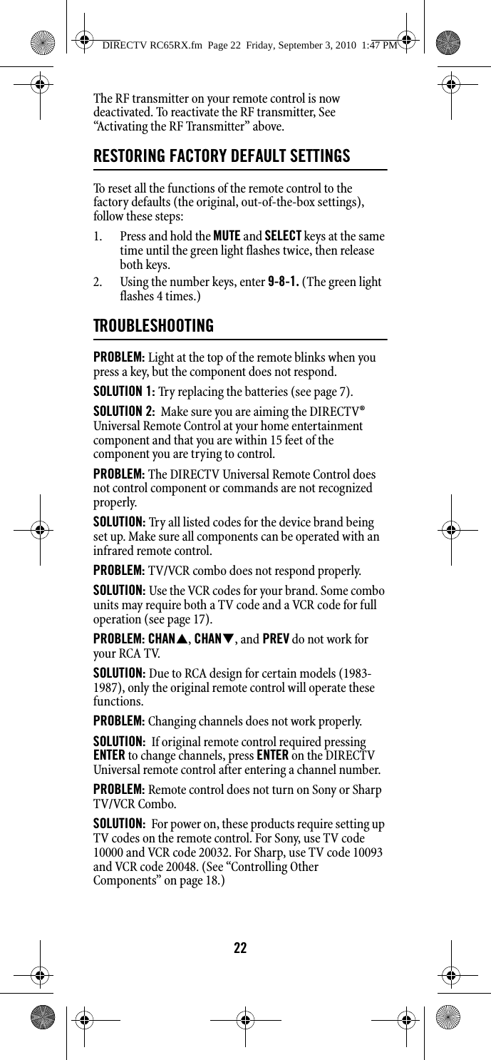22The RF transmitter on your remote control is now deactivated. To reactivate the RF transmitter, See “Activating the RF Transmitter” above.RESTORING FACTORY DEFAULT SETTINGSTo reset all the functions of the remote control to the factory defaults (the original, out-of-the-box settings), follow these steps: 1. Press and hold the MUTE and SELECT keys at the same time until the green light flashes twice, then release both keys. 2. Using the number keys, enter 9-8-1. (The green light flashes 4 times.)TROUBLESHOOTINGPROBLEM: Light at the top of the remote blinks when you press a key, but the component does not respond. SOLUTION 1: Try replacing the batteries (see page 7). SOLUTION 2:  Make sure you are aiming the DIRECTV® Universal Remote Control at your home entertainment component and that you are within 15 feet of the component you are trying to control. PROBLEM: The DIRECTV Universal Remote Control does not control component or commands are not recognized properly. SOLUTION: Try all listed codes for the device brand being set up. Make sure all components can be operated with an infrared remote control. PROBLEM: TV/VCR combo does not respond properly. SOLUTION: Use the VCR codes for your brand. Some combo units may require both a TV code and a VCR code for full operation (see page 17). PROBLEM: CHAN, CHAN, and PREV do not work for your RCA TV. SOLUTION: Due to RCA design for certain models (1983-1987), only the original remote control will operate these functions. PROBLEM: Changing channels does not work properly. SOLUTION:  If original remote control required pressing ENTER to change channels, press ENTER on the DIRECTV Universal remote control after entering a channel number. PROBLEM: Remote control does not turn on Sony or Sharp TV/VCR Combo. SOLUTION:  For power on, these products require setting up TV codes on the remote control. For Sony, use TV code 10000 and VCR code 20032. For Sharp, use TV code 10093 and VCR code 20048. (See “Controlling Other Components” on page 18.)DIRECTV RC65RX.fm  Page 22  Friday, September 3, 2010  1:47 PM