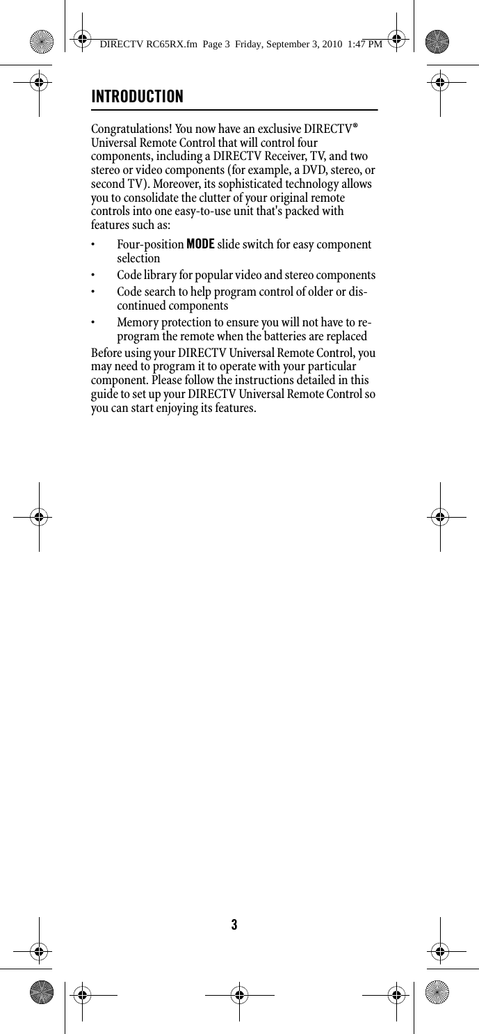 3INTRODUCTIONCongratulations! You now have an exclusive DIRECTV® Universal Remote Control that will control four components, including a DIRECTV Receiver, TV, and two stereo or video components (for example, a DVD, stereo, or second TV). Moreover, its sophisticated technology allows you to consolidate the clutter of your original remote controls into one easy-to-use unit that&apos;s packed with features such as:  • Four-position MODE slide switch for easy component selection • Code library for popular video and stereo components • Code search to help program control of older or dis-continued components • Memory protection to ensure you will not have to re-program the remote when the batteries are replaced Before using your DIRECTV Universal Remote Control, you may need to program it to operate with your particular component. Please follow the instructions detailed in this guide to set up your DIRECTV Universal Remote Control so you can start enjoying its features. DIRECTV RC65RX.fm  Page 3  Friday, September 3, 2010  1:47 PM