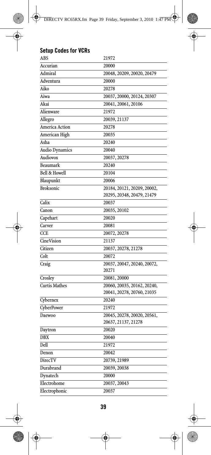 39Setup Codes for VCRsABS 21972Accurian 20000Admiral 20048, 20209, 20020, 20479Adventura 20000Aiko 20278Aiwa 20037, 20000, 20124, 20307Akai 20041, 20061, 20106Alienware 21972Allegro 20039, 21137America Action 20278American High 20035Asha 20240Audio Dynamics 20040Audiovox 20037, 20278Beaumark 20240Bell &amp; Howell 20104Blaupunkt 20006Broksonic 20184, 20121, 20209, 20002, 20295, 20348, 20479, 21479Calix 20037Canon 20035, 20102Capehart 20020Carver 20081CCE 20072, 20278CineVision 21137Citizen 20037, 20278, 21278Colt 20072Craig 20037, 20047, 20240, 20072, 20271Crosley 20081, 20000Curtis Mathes 20060, 20035, 20162, 20240, 20041, 20278, 20760, 21035Cybernex 20240CyberPower 21972Daewoo 20045, 20278, 20020, 20561, 20637, 21137, 21278Daytron 20020DBX 20040Dell 21972Denon 20042DirecTV 20739, 21989Durabrand 20039, 20038Dynatech 20000Electrohome 20037, 20043Electrophonic 20037DIRECTV RC65RX.fm  Page 39  Friday, September 3, 2010  1:47 PM