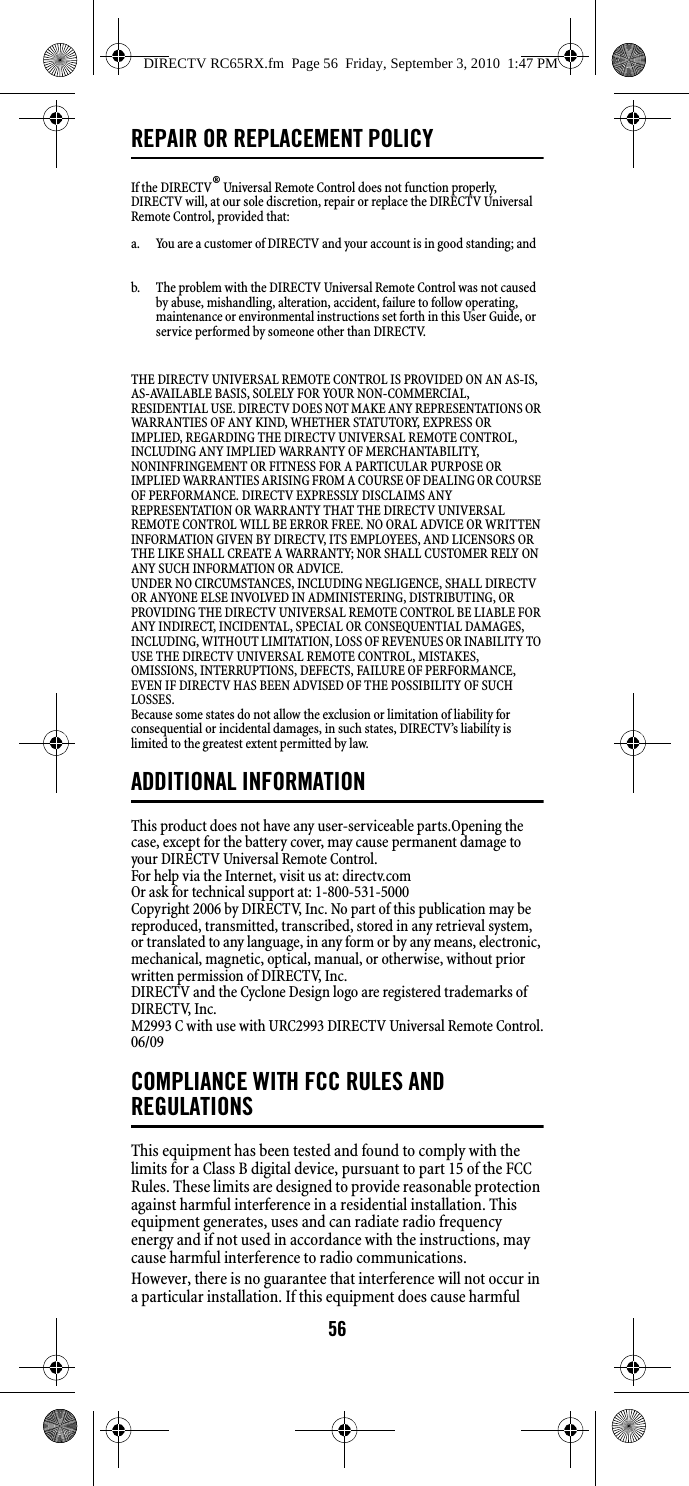 56REPAIR OR REPLACEMENT POLICYIf the DIRECTV® Universal Remote Control does not function properly, DIRECTV will, at our sole discretion, repair or replace the DIRECTV Universal Remote Control, provided that: THE DIRECTV UNIVERSAL REMOTE CONTROL IS PROVIDED ON AN AS-IS, AS-AVAILABLE BASIS, SOLELY FOR YOUR NON-COMMERCIAL, RESIDENTIAL USE. DIRECTV DOES NOT MAKE ANY REPRESENTATIONS OR WARRANTIES OF ANY KIND, WHETHER STATUTORY, EXPRESS OR IMPLIED, REGARDING THE DIRECTV UNIVERSAL REMOTE CONTROL, INCLUDING ANY IMPLIED WARRANTY OF MERCHANTABILITY, NONINFRINGEMENT OR FITNESS FOR A PARTICULAR PURPOSE OR IMPLIED WARRANTIES ARISING FROM A COURSE OF DEALING OR COURSE OF PERFORMANCE. DIRECTV EXPRESSLY DISCLAIMS ANY REPRESENTATION OR WARRANTY THAT THE DIRECTV UNIVERSAL REMOTE CONTROL WILL BE ERROR FREE. NO ORAL ADVICE OR WRITTEN INFORMATION GIVEN BY DIRECTV, ITS EMPLOYEES, AND LICENSORS OR THE LIKE SHALL CREATE A WARRANTY; NOR SHALL CUSTOMER RELY ON ANY SUCH INFORMATION OR ADVICE. UNDER NO CIRCUMSTANCES, INCLUDING NEGLIGENCE, SHALL DIRECTV OR ANYONE ELSE INVOLVED IN ADMINISTERING, DISTRIBUTING, OR PROVIDING THE DIRECTV UNIVERSAL REMOTE CONTROL BE LIABLE FOR ANY INDIRECT, INCIDENTAL, SPECIAL OR CONSEQUENTIAL DAMAGES, INCLUDING, WITHOUT LIMITATION, LOSS OF REVENUES OR INABILITY TO USE THE DIRECTV UNIVERSAL REMOTE CONTROL, MISTAKES, OMISSIONS, INTERRUPTIONS, DEFECTS, FAILURE OF PERFORMANCE, EVEN IF DIRECTV HAS BEEN ADVISED OF THE POSSIBILITY OF SUCH LOSSES. Because some states do not allow the exclusion or limitation of liability for consequential or incidental damages, in such states, DIRECTV’s liability is limited to the greatest extent permitted by law.ADDITIONAL INFORMATIONThis product does not have any user-serviceable parts.Opening the case, except for the battery cover, may cause permanent damage to your DIRECTV Universal Remote Control. For help via the Internet, visit us at: directv.com Or ask for technical support at: 1-800-531-5000 Copyright 2006 by DIRECTV, Inc. No part of this publication may be reproduced, transmitted, transcribed, stored in any retrieval system, or translated to any language, in any form or by any means, electronic, mechanical, magnetic, optical, manual, or otherwise, without prior written permission of DIRECTV, Inc. DIRECTV and the Cyclone Design logo are registered trademarks of DIRECTV, Inc. M2993 C with use with URC2993 DIRECTV Universal Remote Control.06/09 COMPLIANCE WITH FCC RULES AND REGULATIONSThis equipment has been tested and found to comply with the limits for a Class B digital device, pursuant to part 15 of the FCC Rules. These limits are designed to provide reasonable protection against harmful interference in a residential installation. This equipment generates, uses and can radiate radio frequency energy and if not used in accordance with the instructions, may cause harmful interference to radio communications. However, there is no guarantee that interference will not occur in a particular installation. If this equipment does cause harmful a.  You are a customer of DIRECTV and your account is in good standing; and b.  The problem with the DIRECTV Universal Remote Control was not caused by abuse, mishandling, alteration, accident, failure to follow operating, maintenance or environmental instructions set forth in this User Guide, or service performed by someone other than DIRECTV. DIRECTV RC65RX.fm  Page 56  Friday, September 3, 2010  1:47 PM