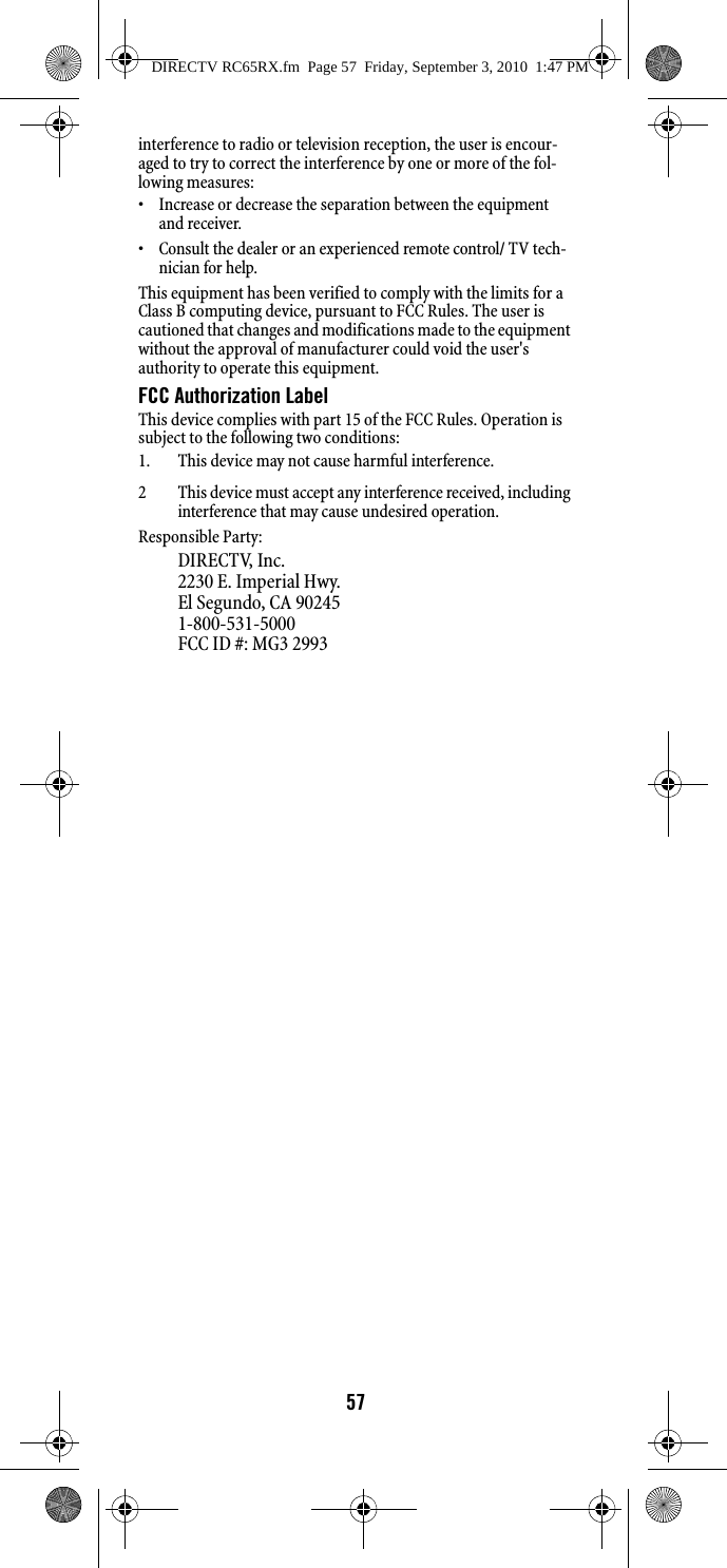 57interference to radio or television reception, the user is encour-aged to try to correct the interference by one or more of the fol-lowing measures: • Increase or decrease the separation between the equipment and receiver. • Consult the dealer or an experienced remote control/ TV tech-nician for help. This equipment has been verified to comply with the limits for a Class B computing device, pursuant to FCC Rules. The user is cautioned that changes and modifications made to the equipment without the approval of manufacturer could void the user&apos;s authority to operate this equipment. FCC Authorization Label This device complies with part 15 of the FCC Rules. Operation is subject to the following two conditions: 1. This device may not cause harmful interference. 2 This device must accept any interference received, including interference that may cause undesired operation.Responsible Party:DIRECTV, Inc.2230 E. Imperial Hwy.El Segundo, CA 902451-800-531-5000 FCC ID #: MG3 2993DIRECTV RC65RX.fm  Page 57  Friday, September 3, 2010  1:47 PM