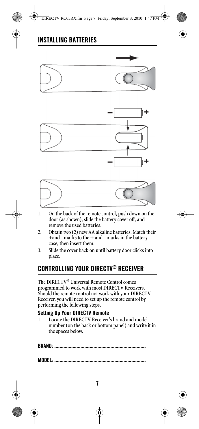 7INSTALLING BATTERIES1. On the back of the remote control, push down on the door (as shown), slide the battery cover off, and remove the used batteries. 2. Obtain two (2) new AA alkaline batteries. Match their +and - marks to the + and - marks in the battery case, then insert them. 3. Slide the cover back on until battery door clicks into place. CONTROLLING YOUR DIRECTV® RECEIVERThe DIRECTV® Universal Remote Control comes programmed to work with most DIRECTV Receivers. Should the remote control not work with your DIRECTV Receiver, you will need to set up the remote control by performing the following steps. Setting Up Your DIRECTV Remote 1. Locate the DIRECTV Receiver&apos;s brand and model number (on the back or bottom panel) and write it in the spaces below. BRAND: ......................................................................MODEL: ......................................................................DIRECTV RC65RX.fm  Page 7  Friday, September 3, 2010  1:47 PM