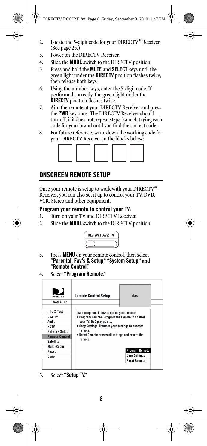 82. Locate the 5-digit code for your DIRECTV® Receiver. (See page 23.)3. Power on the DIRECTV Receiver. 4. Slide the MODE switch to the DIRECTV position. 5. Press and hold the MUTE and SELECT keys until the green light under the DIRECTV position flashes twice, then release both keys. 6. Using the number keys, enter the 5-digit code. If performed correctly, the green light under the DIRECTV position flashes twice. 7. Aim the remote at your DIRECTV Receiver and press the PWR key once. The DIRECTV Receiver should turnoff; if it does not, repeat steps 3 and 4, trying each code for your brand until you find the correct code. 8. For future reference, write down the working code for your DIRECTV Receiver in the blocks below: ONSCREEN REMOTE SETUP Once your remote is setup to work with your DIRECTV® Receiver, you can also set it up to control your TV, DVD, VCR, Stereo and other equipment.Program your remote to control your TV:1. Turn on your TV and DIRECTV Receiver.2. Slide the MODE switch to the DIRECTV position.3. Press MENU on your remote control, then select “Parental, Fav&apos;s &amp; Setup,”  “ System Setup,”  a n d  “Remote Control.”  4. Select “Program Remote.”  5. Select “Setup TV.” DIRECTV RC65RX.fm  Page 8  Friday, September 3, 2010  1:47 PM