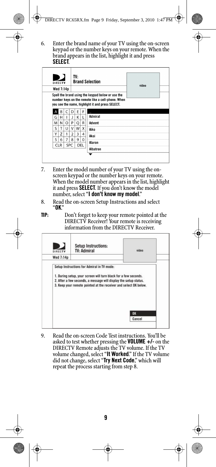 96. Enter the brand name of your TV using the on-screen keypad or the number keys on your remote. When the brand appears in the list, highlight it and press SELECT.7. Enter the model number of your TV using the on-screen keypad or the number keys on your remote. When the model number appears in the list, highlight it and press SELECT. If you don&apos;t know the model number, select “I don&apos;t know my model.”8. Read the on-screen Setup Instructions and select         “OK.”TIP:    Don&apos;t forget to keep your remote pointed at the DIRECTV Receiver! Your remote is receiving information from the DIRECTV Receiver. 9. Read the on-screen Code Test instructions. You&apos;ll be asked to test whether pressing the VOLUME +/- on the DIRECTV Remote adjusts the TV volume. If the TV volume changed, select “It Worked.”  I f  t h e  T V  v o lu m e  did not change, select “Try Next Code,”  w h i c h  w i l l  repeat the process starting from step 8. DIRECTV RC65RX.fm  Page 9  Friday, September 3, 2010  1:47 PM