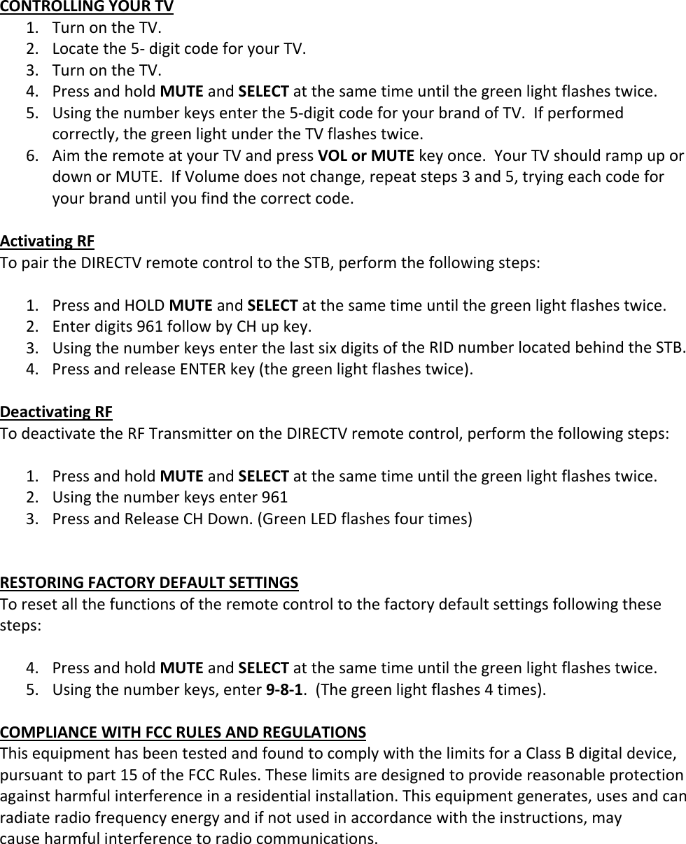 CONTROLLINGYOURTV1. TurnontheTV.2. Locatethe5‐digitcodeforyourTV.3. TurnontheTV.4. PressandholdMUTEandSELECTatthesametimeuntilthegreenlightflashestwice.5. Usingthenumberkeysenterthe5‐digitcodeforyourbrandofTV.Ifperformedcorrectly,thegreenlightundertheTVflashestwice.6. AimtheremoteatyourTVandpressVOLorMUTEkeyonce.YourTVshouldrampupordownorMUTE.IfVolumedoesnotchange,repeatsteps3and5,tryingeachcodeforyourbranduntilyoufindthecorrectcode.ActivatingRFTopairtheDIRECTVremotecontroltotheSTB,performthefollowingsteps:1. PressandHOLDMUTEandSELECTatthesametimeuntilthegreenlightflashestwice.2. Enterdigits961followbyCHupkey.3. UsingthenumberkeysenterthelastsixdigitsoftheRIDnumberlocatedbehindtheSTB.4. PressandreleaseENTERkey(thegreenlightflashestwice).DeactivatingRFTodeactivatetheRFTransmitterontheDIRECTVremotecontrol,performthefollowingsteps:1. PressandholdMUTEandSELECTatthesametimeuntilthegreenlightflashestwice.2. Usingthenumberkeysenter9613. PressandReleaseCHDown.(GreenLEDflashesfourtimes)RESTORINGFACTORYDEFAULTSETTINGSToresetallthefunctionsoftheremotecontroltothefactorydefaultsettingsfollowingthesesteps:4. PressandholdMUTEandSELECTatthesametimeuntilthegreenlightflashestwice.5. Usingthenumberkeys,enter9‐8‐1.(Thegreenlightflashes4times).COMPLIANCEWITHFCCRULESANDREGULATIONSThisequipmenthasbeentestedandfoundtocomplywiththelimitsforaClassBdigitaldevice,pursuanttopart15oftheFCCRules.Theselimitsaredesignedtoprovidereasonableprotectionagainstharmfulinterferenceinaresidentialinstallation.Thisequipmentgenerates,usesandcanradiateradiofrequencyenergyandifnotusedinaccordancewiththeinstructions,maycauseharmfulinterferencetoradiocommunications.