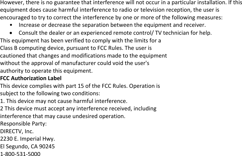 However,thereisnoguaranteethatinterferencewillnotoccurinaparticularinstallation.Ifthisequipmentdoescauseharmfulinterferencetoradioortelevisionreception,theuserisencouragedtotrytocorrecttheinterferencebyoneormoreofthefollowingmeasures:• Increaseordecreasetheseparationbetweentheequipmentandreceiver. Consultthedealeroranexperiencedremotecontrol/TVtechnicianforhelp.ThisequipmenthasbeenverifiedtocomplywiththelimitsforaClassBcomputingdevice,pursuanttoFCCRules.Theuseriscautionedthatchangesandmodificationsmadetotheequipmentwithouttheapprovalofmanufacturercouldvoidtheuser&apos;sauthoritytooperatethisequipment.FCCAuthorizationLabelThisdevicecomplieswithpart15oftheFCCRules.Operationissubjecttothefollowingtwoconditions:1.Thisdevicemaynotcauseharmfulinterference.2Thisdevicemustacceptanyinterferencereceived,includinginterferencethatmaycauseundesiredoperation.ResponsibleParty:DIRECTV,Inc.2230E.ImperialHwy.ElSegundo,CA902451‐800‐531‐5000