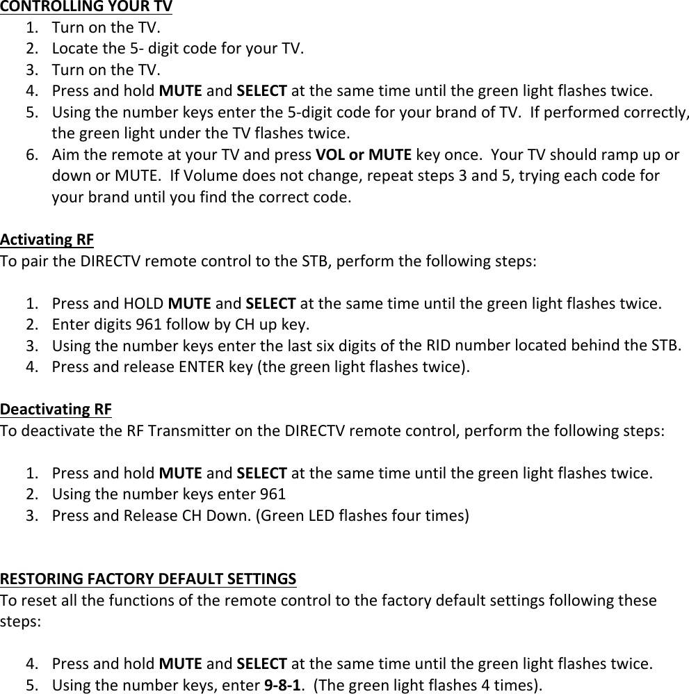 CONTROLLINGYOURTV1. TurnontheTV.2. Locatethe5‐digitcodeforyourTV.3. TurnontheTV.4. PressandholdMUTEandSELECTatthesametimeuntilthegreenlightflashestwice.5. Usingthenumberkeysenterthe5‐digitcodeforyourbrandofTV.Ifperformedcorrectly,thegreenlightundertheTVflashestwice.6. AimtheremoteatyourTVandpressVOLorMUTEkeyonce.YourTVshouldrampupordownorMUTE.IfVolumedoesnotchange,repeatsteps3and5,tryingeachcodeforyourbranduntilyoufindthecorrectcode.ActivatingRFTopairtheDIRECTVremotecontroltotheSTB,performthefollowingsteps:1. PressandHOLDMUTEandSELECTatthesametimeuntilthegreenlightflashestwice.2. Enterdigits961followbyCHupkey.3. UsingthenumberkeysenterthelastsixdigitsoftheRIDnumberlocatedbehindtheSTB.4. PressandreleaseENTERkey(thegreenlightflashestwice).DeactivatingRFTodeactivatetheRFTransmitterontheDIRECTVremotecontrol,performthefollowingsteps:1. PressandholdMUTEandSELECTatthesametimeuntilthegreenlightflashestwice.2. Usingthenumberkeysenter9613. PressandReleaseCHDown.(GreenLEDflashesfourtimes)RESTORINGFACTORYDEFAULTSETTINGSToresetallthefunctionsoftheremotecontroltothefactorydefaultsettingsfollowingthesesteps:4. PressandholdMUTEandSELECTatthesametimeuntilthegreenlightflashestwice.5. Usingthenumberkeys,enter9‐8‐1.(Thegreenlightflashes4times).