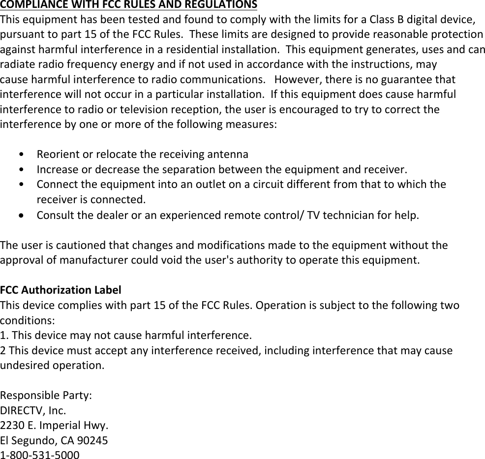 COMPLIANCEWITHFCCRULESANDREGULATIONSThisequipmenthasbeentestedandfoundtocomplywiththelimitsforaClassBdigitaldevice,pursuanttopart15oftheFCCRules.Theselimitsaredesignedtoprovidereasonableprotectionagainstharmfulinterferenceinaresidentialinstallation.Thisequipmentgenerates,usesandcanradiateradiofrequencyenergyandifnotusedinaccordancewiththeinstructions,maycauseharmfulinterferencetoradiocommunications.However,thereisnoguaranteethatinterferencewillnotoccurinaparticularinstallation.Ifthisequipmentdoescauseharmfulinterferencetoradioortelevisionreception,theuserisencouragedtotrytocorrecttheinterferencebyoneormoreofthefollowingmeasures:• Reorientorrelocatethereceivingantenna• Increaseordecreasetheseparationbetweentheequipmentandreceiver.• Connecttheequipmentintoanoutletonacircuitdifferentfromthattowhichthereceiverisconnected. Consultthedealeroranexperiencedremotecontrol/TVtechnicianforhelp.Theuseriscautionedthatchangesandmodificationsmadetotheequipmentwithouttheapprovalofmanufacturercouldvoidtheuser&apos;sauthoritytooperatethisequipment.FCCAuthorizationLabelThisdevicecomplieswithpart15oftheFCCRules.Operationissubjecttothefollowingtwoconditions:1.Thisdevicemaynotcauseharmfulinterference.2Thisdevicemustacceptanyinterferencereceived,includinginterferencethatmaycauseundesiredoperation.ResponsibleParty:DIRECTV,Inc.2230E.ImperialHwy.ElSegundo,CA902451‐800‐531‐5000