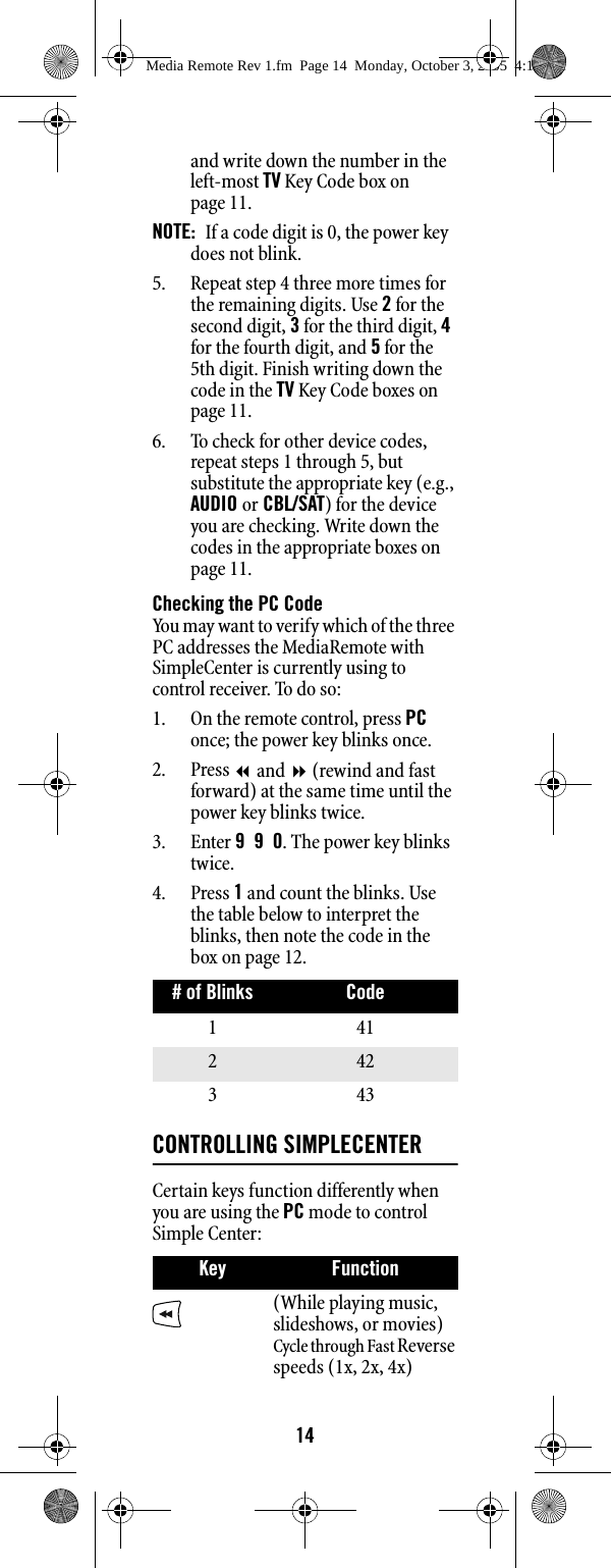 14and write down the number in the left-most TV Key Code box on page 11. NOTE:  If a code digit is 0, the power key does not blink. 5. Repeat step 4 three more times for the remaining digits. Use 2 for the second digit, 3 for the third digit, 4 for the fourth digit, and 5 for the 5th digit. Finish writing down the code in the TV Key Code boxes on page 11. 6. To check for other device codes, repeat steps 1 through 5, but substitute the appropriate key (e.g., AUDIO or CBL/SAT) for the device you are checking. Write down the codes in the appropriate boxes on page 11.Checking the PC CodeYou may want to verify which of the three PC addresses the MediaRemote with SimpleCenter is currently using to control receiver. To do so:1. On the remote control, press PC once; the power key blinks once. 2. Press  and  (rewind and fast forward) at the same time until the power key blinks twice.3. Enter 990. The power key blinks twice.4. Press 1 and count the blinks. Use the table below to interpret the blinks, then note the code in the box on page 12.CONTROLLING SIMPLECENTERCertain keys function differently when you are using the PC mode to control Simple Center:# of Blinks Code141242343Key Function(While playing music, slideshows, or movies) Cycle through Fast Reverse speeds (1x, 2x, 4x)Media Remote Rev 1.fm  Page 14  Monday, October 3, 2005  4:12 PM