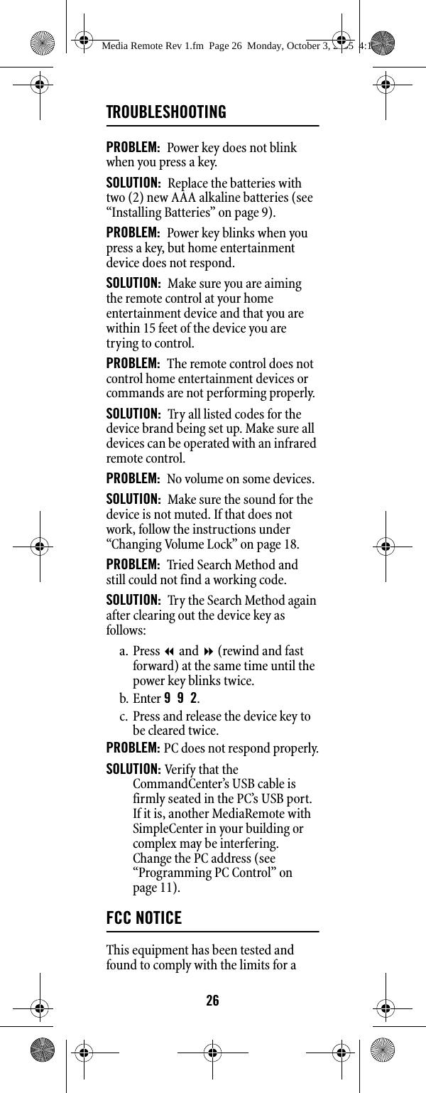 26TROUBLESHOOTINGPROBLEM:  Power key does not blink when you press a key. SOLUTION:  Replace the batteries with two (2) new AAA alkaline batteries (see “Installing Batteries” on page 9). PROBLEM:  Power key blinks when you press a key, but home entertainment device does not respond. SOLUTION:  Make sure you are aiming the remote control at your home entertainment device and that you are within 15 feet of the device you are trying to control. PROBLEM:  The remote control does not control home entertainment devices or commands are not performing properly. SOLUTION:  Try all listed codes for the device brand being set up. Make sure all devices can be operated with an infrared remote control. PROBLEM:  No volume on some devices. SOLUTION:  Make sure the sound for the device is not muted. If that does not work, follow the instructions under “Changing Volume Lock” on page 18. PROBLEM:  Tried Search Method and still could not find a working code. SOLUTION:  Try the Search Method again after clearing out the device key as follows: a. Press  and  (rewind and fast forward) at the same time until the power key blinks twice. b. Enter 992. c. Press and release the device key to be cleared twice. PROBLEM: PC does not respond properly.SOLUTION: Verify that the CommandCenter’s USB cable is firmly seated in the PC’s USB port. If it is, another MediaRemote with SimpleCenter in your building or complex may be interfering. Change the PC address (see “Programming PC Control” on page 11).FCC NOTICEThis equipment has been tested and found to comply with the limits for a Media Remote Rev 1.fm  Page 26  Monday, October 3, 2005  4:12 PM