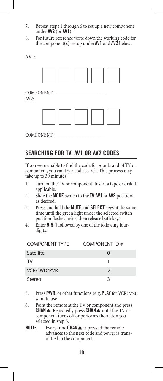 107. Repeat steps 1 through 6 to set up a new component under AV2 (or AV1). 8. For future reference write down the working code for the component(s) set up under AV1 and AV2 below: AV1: COMPONENT: ___________________AV 2 :COMPONENT: ___________________SEARCHING FOR TV, AV1 OR AV2 CODESIf you were unable to find the code for your brand of TV or component, you can try a code search. This process may take up to 30 minutes. 1. Turn on the TV or component. Insert a tape or disk if applicable. 2. Slide the MODE switch to the TV, AV1 or AV2 position, as desired. 3. Press and hold the MUTE and SELECT keys at the same time until the green light under the selected switch position flashes twice, then release both keys. 4. Enter 9-9-1 followed by one of the following four-digits: 5. Press PWR, or other functions (e.g. PLAY for VCR) you want to use. 6. Point the remote at the TV or component and press CHAN . Repeatedly press CHAN  until the TV or component turns off or performs the action you selected in step 5. NOTE:  Every time CHAN  is pressed the remote advances to the next code and power is trans-mitted to the component. COMPONENT TYPE  COMPONENT ID #Satellite 0 TV 1 VCR/DVD/PVR  2Stereo 3 