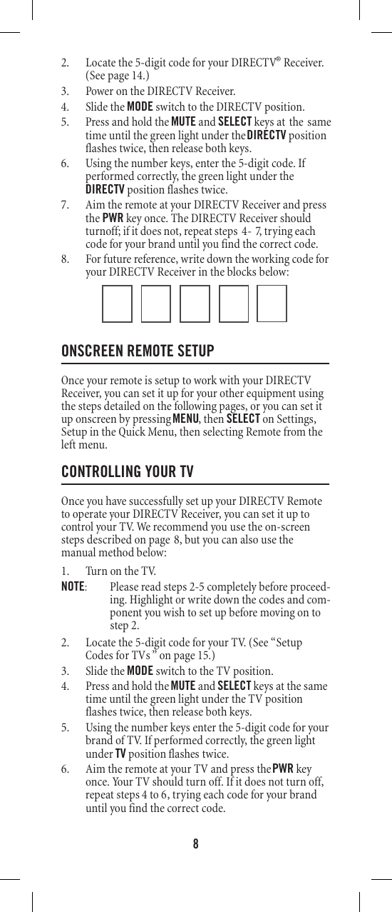 82. Locate the 5-digit code for your DIRECTV® Receiver. (See page 14.)3. Power on the DIRECTV Receiver. 4. Slide the MODE switch to the DIRECTV position. 5. Press and hold the MUTE and SELECT keys at the sameDIRECTV position6. Using the number keys, enter the 5-digit code. If performed correctly, the green light under the DIRECTV position flashes twice. 7. Aim the remote at your DIRECTV Receiver and press the PWR key once. The DIRECTV Receiver should turnoff; if it does not, repeat steps   -  , trying each code for your brand until you find the correct code. 8. For future reference, write down the working code for your DIRECTV Receiver in the blocks below: ONSCREEN REMOTE SETUP Once your remote is setup to work with your DIRECTV Receiver, you can set it up for your other equipment using the steps detailed on the following pages, or you can set it up onscreen by pressing MENU, then SELECT on Settings, Setup in the Quick Menu, then selecting Remote from the left menu. CONTROLLING YOUR TVOnce you have successfully set up your DIRECTV Remote to operate your DIRECTV Receiver, you can set it up to control your TV. We recommend you use the on-screen steps described on page 8, but you can also use the manual method below: 1. Turn on the TV. NOTE:  Please read steps 2-5 completely before proceed-ing. Highlight or write down the codes and com-ponent you wish to set up before moving on to step 2. 2. Locate the 5-digit code for your TV. (See “Setup Codes for TVs ” on page 15.)3. Slide the MODE switch to the TV position. 4. Press and hold the MUTE and SELECT keys at the same time until the green light under the TV position flashes twice, then release both keys. 5. Using the number keys enter the 5-digit code for your brand of TV. If performed correctly, the green light under TV flashe  twice. 6. Aim the remote at your TV and press the PWR key once. Your TV should turn off. If it does not turn off, repeat steps      , trying each code for your brand until you find the correct code. time until the green light under the flashes twice, then release both keys. sposition 4ot647