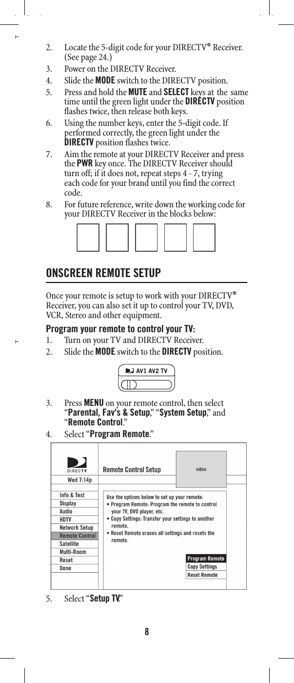882. Locate the 5-digit code for your DIRECTV® Receiver. (See page 24.)3. Power on the DIRECTV Receiver. 4. Slide the MODE switch to the DIRECTV position. 5. Press and hold the MUTE and SELECT keys at the same  DIRECTV position  6. Using the number keys, enter the 5-digit code. If performed correctly, the green light under the DIRECTV position flashes twice. 7. Aim the remote at your DIRECTV Receiver and press the PWR key once. The DIRECTV Receiver should turn off; if it does not, repeat steps  , trying each code for your brand until you find the correct code. 8. For future reference, write down the working code for your DIRECTV Receiver in the blocks below: ONSCREEN REMOTE SETUP Once your remote is setup to work with your DIRECTV® Receiver, you can also set it up to control your TV, DVD, VCR, Stereo and other equipment.Program your remote to control your TV:1. Turn on your TV and DIRECTV Receiver.2. Slide the MODE switch to the DIRECTV position.3. Press MENU on your remote control, then select “Parental, Fav&apos;s &amp; Setup,”  “ System Setup,”  a n d  “Remote Control.”  4. Select “Program Remote.”  5. Select “Setup TV.” DIRECTV RC65RBX.fm  Page 8  Wednesday, May 5, 2010  6:25 PM4 - 7time until the green light under the flashes twice, then release both keys. 
