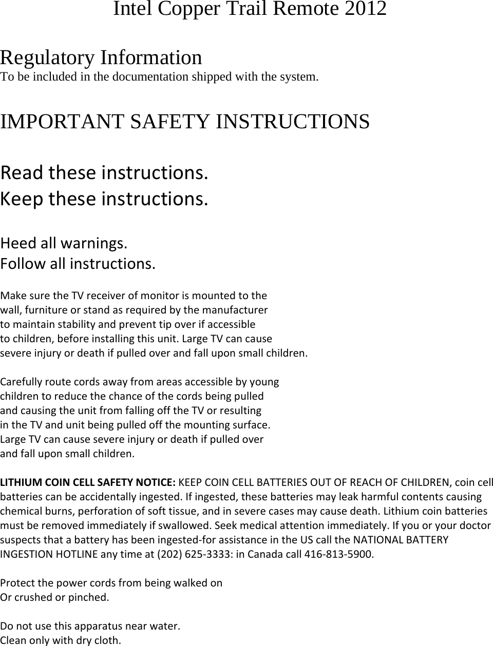 Intel Copper Trail Remote 2012  Regulatory Information To be included in the documentation shipped with the system.  IMPORTANT SAFETY INSTRUCTIONSReadtheseinstructions.Keeptheseinstructions.Heedallwarnings.Followallinstructions.MakesuretheTVreceiverofmonitorismountedtothewall,furnitureorstandasrequiredbythemanufacturertomaintainstabilityandpreventtipoverifaccessibletochildren,beforeinstallingthisunit.LargeTVcancausesevereinjuryordeathifpulledoverandfalluponsmallchildren.CarefullyroutecordsawayfromareasaccessiblebyyoungchildrentoreducethechanceofthecordsbeingpulledandcausingtheunitfromfallingofftheTVorresultingintheTVandunitbeingpulledoffthemountingsurface.LargeTVcancausesevereinjuryordeathifpulledoverandfalluponsmallchildren.LITHIUMCOINCELLSAFETYNOTICE:KEEPCOINCELLBATTERIESOUTOFREACHOFCHILDREN,coincellbatteriescanbeaccidentallyingested.Ifingested,thesebatteriesmayleakharmfulcontentscausingchemicalburns,perforationofsofttissue,andinseverecasesmaycausedeath.Lithiumcoinbatteriesmustberemovedimmediatelyifswallowed.Seekmedicalattentionimmediately.Ifyouoryourdoctorsuspectsthatabatteryhasbeeningested‐forassistanceintheUScalltheNATIONALBATTERYINGESTIONHOTLINEanytimeat(202)625‐3333:inCanadacall416‐813‐5900.ProtectthepowercordsfrombeingwalkedonOrcrushedorpinched.Donotusethisapparatusnearwater.Cleanonlywithdrycloth.