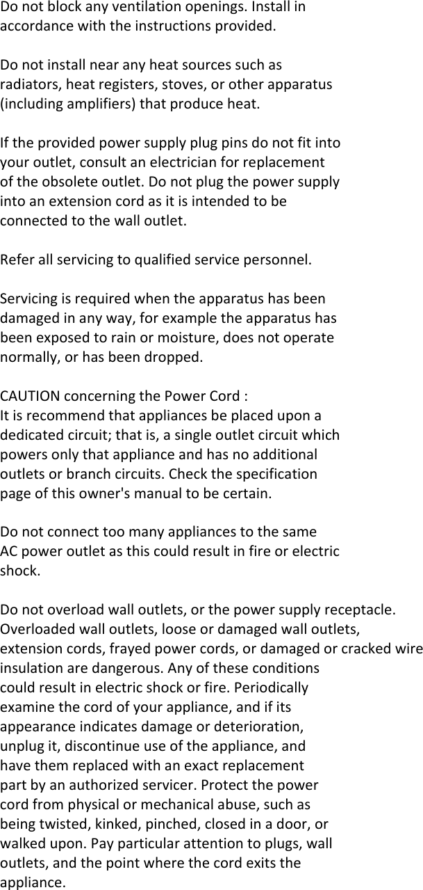 Donotblockanyventilationopenings.Installinaccordancewiththeinstructionsprovided.Donotinstallnearanyheatsourcessuchasradiators,heatregisters,stoves,orotherapparatus(includingamplifiers)thatproduceheat.Iftheprovidedpowersupplyplugpinsdonotfitintoyouroutlet,consultanelectricianforreplacementoftheobsoleteoutlet.Donotplugthepowersupplyintoanextensioncordasitisintendedtobeconnectedtothewalloutlet.Referallservicingtoqualifiedservicepersonnel.Servicingisrequiredwhentheapparatushasbeendamagedinanyway,forexampletheapparatushasbeenexposedtorainormoisture,doesnotoperatenormally,orhasbeendropped.CAUTIONconcerningthePowerCord:Itisrecommendthatappliancesbeplaceduponadedicatedcircuit;thatis,asingleoutletcircuitwhichpowersonlythatapplianceandhasnoadditionaloutletsorbranchcircuits.Checkthespecificationpageofthisowner&apos;smanualtobecertain.DonotconnecttoomanyappliancestothesameACpoweroutletasthiscouldresultinfireorelectricshock.Donotoverloadwalloutlets,orthepowersupplyreceptacle.Overloadedwalloutlets,looseordamagedwalloutlets,extensioncords,frayedpowercords,ordamagedorcrackedwireinsulationaredangerous.Anyoftheseconditionscouldresultinelectricshockorfire.Periodicallyexaminethecordofyourappliance,andifitsappearanceindicatesdamageordeterioration,unplugit,discontinueuseoftheappliance,andhavethemreplacedwithanexactreplacementpartbyanauthorizedservicer.Protectthepowercordfromphysicalormechanicalabuse,suchasbeingtwisted,kinked,pinched,closedinadoor,orwalkedupon.Payparticularattentiontoplugs,walloutlets,andthepointwherethecordexitstheappliance.