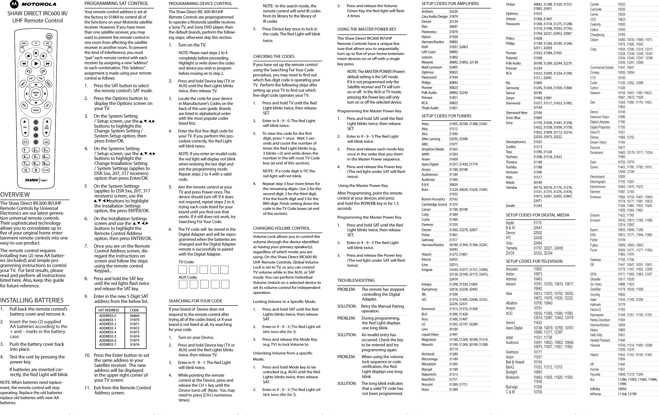 FoldFoldFoldFoldFoldFoldFoldFoldFoldFoldFoldFoldFoldFoldOVERVIEWThe Shaw Direct IRC600 IR/UHF Remote Controls by Universal Electronics are our latest genera-tion universal remote controls. Their sophisticated technology allows you to consolidate up to five of your original home enter-tainment remote controls into one easy-to-use product. The remote control requires installing two (2) new AA batter-ies (included) and simple pro-gramming instructions to control your TV.  For best results, please read and perform all instructions listed here. Also, keep this guide for future reference.INSTALLING BATTERIES1.  Pull back the remote control’s  battery cover and remove it. 2.   Insert the two (2) supplied AA batteries according to the + and - marks in the battery case.3.  Push the battery cover back into place.4.  Test the unit by pressing the power key.   If batteries are inserted cor-rectly, the Red Light will blink.NOTE: When batteries need replace-ment, the remote control will stop operating. Replace the old batteries replace old batteries with new AA batteries.PROGRAMMING SAT CONTROLYour remote control address is set at the factory to 01869 to control all of the functions on your Motorola satellite receiver. However, if you have more than one satellite receiver, you may want to prevent the remote control in one room from affecting the satellite receiver in another room. To prevent this kind of interference, you must “pair” each remote control with each receiver by assigning a new “address” to each combination. This “address” assignment is made using your remote control as follows:1. Press the SAT button to select the remote control&apos;s SAT mode.2.   Press the Options button to display the Options screen on your TV.3.    On the System Setting / Setup screen, use the               buttons to highlight the Change System Setting / System Setup option, then press Enter/OK.4.  On the Systems Setting / Setup screen, use the               buttons to highlight the Change Installation Setting / System Settings (applies to DSR 5xx, 207, 317 receivers) option than press Enter/OK.5  On the System Settings (applies to DSR 5xx, 207, 317 receivers) screen, use the                              buttons to highlight the Installation Settings option, the press ENTER/OK.6.    On the Installation Settings screen and use the                    buttons to highlight the Remote Control Address option, then press ENTER/OK.7.    Once you are on the Remote Control Address screen, dis-regard the instructions on screen and follow the steps using the remote control Keypad...  8. Press and hold the SAT key until the red lights flash twice and release the SAT key.9.  Enter in the new 5 Digit SAT address from the below list.10.   Press the Enter button to set the same address in your Satellite receiver.  The new address will be displayed in the upper right corner of your TV screen.11.   Exit from the Remote Control Address screen.PROGRAMMING DEVICE CONTROLThe Shaw Direct IRC 600 IR/UHF Remote Controls are preprogrammed to operate a Motorola satellite receiver, a Sony TV, and Sony DVD player, than the default brands, perform the follow-ing steps; otherwise skip this section. 1. Turn on the TV.NOTE: Please read steps 2 to 4 completely before proceeding. Highlight or write down the codes and device you wish to program before moving on to step 2.2.   Press and hold Device key (TV or AUX) until the Red Lights blinks twice, then release TV.3.  Locate the code for your device in Manufacturer’s Codes on the back of this user guide. Brands are listed in alphabetical order with the most popular codes listed first. 4.  Enter the first five-digit code for your TV. If you perform this pro-cedure correctly, the Red Light will blink twice. NOTE: If you enter an invalid code, the red light will display not blink when entering the last digit and exit the programming mode. Repeat steps 2 to 4 with a valid code.5.  Aim the remote control at your TV and press Power once. The device should turn off. If it does not respond, repeat steps 2 to 4, trying each code listed for your brand until you find one that works. If it still does not work, try Searching For Your Code.6.  The TV code will  be stored in the Digital Adapter and will be repro-grammed when the batteries are changed and the Digital Adapter remote is successfully re-paired with the Digital Adapter.TV Code:AUX Code:  TV Code: SEARCHING FOR YOUR CODEIf your brand of  Device does not respond to the remote control after trying all of the codes listed, or if your brand is not listed at all, try searching for your code. 1.    Turn on your Device.2.    Press and hold Device key (TV or AUX) until the Red Lights blinks twice, then release TV.3.    Enter in 9 - 9 - 1. The Red Light  will blink twice.4.  While pointing the remote control at the Device, press and release the CH + key until the Device turns off. (Note:  You may need to press [CH+] numerous times).NOTE:  In the search mode, the remote control will send IR codes from its library to the library of IR codes5.    Press Device key once to lock in the code. The Red Light will blink twice.                                  CHECKING THE CODESIf you have set up the remote control using the Searching For Your Code  procedure, you may need to find out which five-digit code is operating your TV.  Perform the following steps after setting up your TV to find out which five-digit code operates your TV.1.    Press and hold TV until the Red Light blinks twice, then release SET.2.  Enter in 9 - 9 - 0. The Red Light will blink twice.3.  To view the code for the first digit, press 1 once.  Wait 3 sec-onds and count the number of times the Red Light blinks (e.g., 3 blinks =3) and write down the number in the left most TV Code box (at end of this section).  NOTE:  If a code digit is “0”, the red light will not blink.4.  Repeat step 3 four more times for the remaining digits. Use 2 for the second digit, 3 for the third digit, 4 for the fourth digit and 5 for the fifth digit. Finish writing down the code in the TV Code boxes (at end of this section). CHANGING VOLUME CONTROLVolume Lock allows you to control the volume through the device identified as having your primary speaker(s), regardless of which mode you are using. On the Shaw Direct IRC600 IR/UHF Remote Controls, Global Volume Lock is set to TV, so you can control TV volume while in the AUX, or SAT mode. You can perform Individual Volume Unlock on a selected device to set its volume control for independent operation.Locking Volume to a Specific Mode.1.  Press and hold SAT until the Red Lights blinks twice, then release SAT.2.  Enter in 9 - 9 - 3 (The Red Light will blink twice after the 3). 3.  Press and release the Mode Key (e.g. TV) to lock Volume to.Unlocking Volume from a specific Mode.1.  Press and hold Mode key to be unlocked (e.g. AUX) until the Red Lights blinks twice, then release SAT.2.  Enter in 9 - 9 - 3 (The Red Light will blink twice after the 3). 3.  Press and release the Volume Down Key the Red light will flash 4 timesUSING THE MASTER POWER KEYThe Shaw Direct IRC600 IR/UHF Remote Controls have a unique fea-ture that allows you to sequentially turn up to five of your home entertain-ment devices on or off with a single key press.NOTE: The MASTER POWER (Power) default setting is the SAT mode.  If it is not programmed only the Satellite receiver and TV will turn on or off.  In the AUX or TV mode, pressing the Power key will only turn on or off the selected device.Programming the Master Power Key1.    Press and hold SAT until the Red Light blinks twice, then release SET.2.  Enter in 9 - 9 - 5 The Red Light will blink twice.3.    Press and release each mode key once in the order that you them in the Master Power sequence.4.    Press and release the Power key (The red light under SAT will flash twice). Using the Master Power KeyAfter Programming, point the remote control at your devices and press and hold the POWER key in for 1.5 secondsProgramming the Master Power Key1.    Press and hold SAT until the Red Light blinks twice, then release SET.2.  Enter in 9 - 9 - 5 The Red Light will blink twice.3.    Press and release the Power key (The red light under SAT will flash twice).TROUBLESHOOTINGPROBLEM:       The remote has stopped controlling the Digital Adapter.SOLUTION:     Retry the Manual Pairing    operation.PROBLEM:   During programming, the Red Light displays one long blink.SOLUTION:   An invalid entry has    occurred. Check the key    to be entered and try    programming again.PROBLEM:  When using the volume lock sequence or code verification, the Red Light displays one long blink.SOLUTION:   The long blink indicates   that a valid TV code has   not been programmed. SETUP CODES FOR AMPLIFIERSAnthem  32220Cary Audio Design  31879Denon  32134Elan  30647Flextronics  31879Halcro  31934Harman/Kardon  30892Krell  31837, 32463Left Coast  30892Lexicon  31802Marantz  30892, 31892, 32138Mark Levinson  32405Optimus  30823Parasound  31934Philips  30892Pioneer  30823Polk Audio  30892, 32242Primare  31851RCA  30823Thule Audio  31851SETUP CODES FOR TUNERSAiwa  31405, 30189, 31388, 31641Akai  31512Alco  31390Altec Lansing  32595, 32596AMC  31077Amphion Media  31563AMW  31563Anam  31609Apex Digital  31257, 31430, 31774Arcam  31189, 30189Audiotronic  31189Audiovox  31390B &amp; K  30820Bose  31229, 30639, 31629, 31841,    31933Boston Acoustics  32162Cambridge Sound  31370Carver  31189, 30189Coby  31389Curtis  31389Daewoo  31250Denon  31360, 32279, 32857Fisher  31801Gateway  31517Harman/Kardon  30189, 31304, 31306, 32241,    32443Hitachi               31273, 31801iHome                      32435iLive                         32013Insignia                     31030, 31077, 31751, 31893,    32126, 32169, 32175, 32472,                                32474Integra                   31298, 31320, 31805iSymphony            32018, 32258, 32442JBL                           31306JVC                             31374, 31495, 32040, 32161,    32239, 32331Kenwood                 31313, 31570, 31569KLH                          31390, 31428Koss                          31366, 31497LG                              31293, 32197, 32284Linn                         30189Liquid Video             31497Magnavox                31189, 31269, 30189, 31514Marantz                    31189, 31269, 30189, 31289,    32114McIntosh               31289Micromega             31189Mitsubishi                31393Myryad                       31189Nakamichi               31313NexxTech                 31751Norcent                    31389, 31751Nova                       31389 Onkyo  30842, 31298, 31320, 31531,    31805, 32451 Optimus  31023Oritron  31366, 31497Panasonic  31308, 31518, 31275, 31288,    31316, 31548, 31633, 31763,                                    31764, 32221, 32452, 32967Philco                 31838Philips                   31189, 31269, 30189, 31266,    32311, 32459Pioneer                 31023, 31384, 31935Polaroid              31508Polk Audio           30189, 31289, 32244, 32270Proscan                 31254RCA                             31023, 31609, 31254, 31390,    31511, 32041Rio                          31869Samsung                  31295, 31304, 31500, 31868Sansui                     30189Sanyo                       31469, 31801Sherwood               31077, 31517, 31653, 31905,    32169Sherwood New  32169Sonic Blue               31869Sony                       31759, 31058, 31441, 31258,    31622, 31558, 31658, 31758,                             31822, 31858, 32172, 32216,    32320, 32475, 32522Stereophonics         31023Sunfire                    31313Teac                         31390, 31528Technics                     31308, 31518, 31633Thorens                   31189Toshiba                       31788Venturer                     31390Vizio                          31517Wards                          30189Yamaha                    30176, 30376, 31176, 31276,    31331, 31375, 31376, 31476,                                 31815, 32061, 32455, 32467,    32471Zenith                     31293SETUP CODES FOR DIGITAL MEDIAApple           31115B &amp; W                32441Denon                 32502HTI                        32439Vizio                      32454Yamaha               31797, 32021, 32458ZVOX                     32332, 32334SETUP CODES FOR TELEVISIONAccurian           11803Action                 10873Admiral                 10463Advent               10761, 10783, 10815, 10817,    10842Akai                 10812, 11675, 10702, 10030,    10672, 11676, 11935, 12232Albatron          10700, 10843Ampro                10751AOC                  10030, 11365, 11589, 11590,    12014, 12087, 12402, 12479Aomni                11623Apex Digital    10748, 10879, 10765, 10767,    10890, 11217, 12397Astar             11531, 11738Audiovox             10451, 10623, 10802, 10846,    10875, 11937, 11951, 11952Aventura              10171Axion                    11937Bell &amp; Howell        10154BenQ                    11032, 11212, 11315Boxlight                  10893Broksonic              10463, 11905, 11929, 11935,    11938Byd:sign               11309C &amp; M                   10700Candle           10030Carnivale                10030Carver                    10054CCE                        10623Celebrity                   10000Celera                      10765Changhong              10765Citizen                     10060, 10030, 11669, 11671,    11672, 11928, 11935Coby                        11634, 12306, 12314, 12315   12326, 12338, 12340, 12343                         12344, 12345, 12347, 12348   12350, 12351, 12560Commercial Solutio  11447, 10047Crosley                    10000, 10054CTX                        10700Curtis                      11326, 12352, 12466Cytron                      11326Daewoo                    10154, 10451, 11661,10623,    10661, 10672, 11928Dell                         11264, 11080, 11178, 11403,    11863Denon                     10145Diamond Vision       11996Digital Lifestyles        11765Digital Projection   11750DirecTV                11501Disney                     11665, 12152Dream Vision           11164Dumont                   10017Durabrand               10463, 10178, 10171, 11034,    11665Dwin                       10720, 10774Dynex                     11463, 11780, 11785, 11810,    12049, 12184Electroband             10000Electrograph            11755, 11623Electrohome            10463, 11670, 11672Element                   11687, 12183Emerson                 11864, 10154, 10451, 10463,    10178, 10171, 11661, 10623,                               11394, 11665, 11905, 11928,    11929, 11944, 11963Emprex                   11422, 11765Envision                  10030, 10813, 11365, 11589,    12014, 12087Epson                     10833, 10840, 11290ESA                        10812, 10171, 11944, 11963Fisher                      10154Fujitsu                     10809, 10683, 10853Funai                       10000, 10171, 11271, 11904,    11963, 11979Gateway                 11755, 11756GE                          11447, 10047, 10051, 10451,    10178, 11347, 11922, 12359GFM                       10171, 11665, 11963, 12167Gibralter                  10017, 10030Go Video                 10886, 11823GoldStar                  10178, 10030, 11926Grundig                   10683Haier                       11034, 11749, 12309Hallmark                  10178Hanns.G                   11783Hannspree              11348, 11351, 11745, 11783Harley Davidson      11904Harman/Kardon        10054Helios                      10865Hello Kitty                10451Hewlett Packard       11494Hisense                   10748, 11314, 11660, 12098,    12355, 12419Hitachi                    11643, 11145, 10145, 11345,    11904HP                          11494Humax                    11501Hyundai                   10849, 11219, 11294iLo                     11286, 11603, 11665, 11684,    11990Infinity                       10054InFocus                       11164, 12199  FoldSHAW DIRECT IRC600 IR/UHF Remote ControlSAT ADDRESS CODEADDRESS 0ADDRESS 1ADDRESS 2ADDRESS 3ADDRESS 4ADDRESS 5ADDRESS 6ADDRESS 70086901870018710187201873018740187501876, , ,, , ,, , ,, , ,