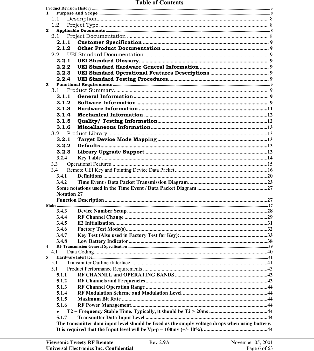 Viewsonic Tweety RF Remote  Rev 2.9A  November 05, 2001 Universal Electronics Inc. Confidential    Page 6 of 63  Table of Contents Product Revision History ...........................................................................................................................................................................3 1 Purpose and Scope .....................................................................................................................................................................8 1.1 Description.................................................................................................................................. 8 1.2 Project Type ................................................................................................................................8 2 Applicable Documents ..............................................................................................................................................................8 2.1 Project Documentation ........................................................................................................... 8 2.1.1 Customer Specification ............................................................................................... 9 2.1.2 Other Product Documentation ................................................................................. 9 2.2 UEI Standard Documentation .............................................................................................. 9 2.2.1 UEI Standard Glossary.................................................................................................. 9 2.2.2 UEI Standard Hardware General Information .................................................... 9 2.2.3 UEI Standard Operational Features Descriptions ............................................ 9 2.2.4 UEI Standard Testing Procedures............................................................................ 9 3 Functional Requirements ....................................................................................................................................................... 9 3.1 Product Summary..................................................................................................................... 9 3.1.1 General Information ...................................................................................................... 9 3.1.2 Software Information.................................................................................................... 9 3.1.3 Hardware Information .................................................................................................11 3.1.4 Mechanical Information .............................................................................................12 3.1.5 Quality/ Testing Information...................................................................................12 3.1.6 Miscellaneous Information ........................................................................................13 3.2 Product Library.........................................................................................................................13 3.2.1 Target Device Mode Mapping ...................................................................................13 3.2.2 Defaults..............................................................................................................................13 3.2.3 Library Upgrade Support ............................................................................................13 3.2.4 Key Table .............................................................................................................................14 3.3 Operational Features......................................................................................................................15 3.4  Remote UEI Key and Pointing Device Data Packet......................................................................16 3.4.1 Definitions ............................................................................................................................20 3.4.2  Time Event / Data Packet Transmission Diagram............................................................23 Some notations used in the Time Event / Data Packet Diagram .....................................................27 Notation 27 Function Description ...........................................................................................................................27 Make ...........................................................................................................................................................................................................27 3.4.3 Device Number Setup..........................................................................................................28 3.4.4 RF Channel Change ............................................................................................................29 3.4.5 E2 Initialization....................................................................................................................31 3.4.6 Factory Test Mode(s)...........................................................................................................32 3.4.7  Key Test (Also used in Factory Test for Key): ..................................................................33 3.4.8  Low Battery Indicator.........................................................................................................38 4  RF Transmission General Specification .......................................................................................................................................39 4.1 Data Coding...................................................................................................................................40 5 Hardware Interface.........................................................................................................................................................................41 5.1 Transmitter Outline /Interface .......................................................................................................41 5.1  Product Performance Requirements ..............................................................................................43 5.1.1  RF CHANNEL and OPERATING BANDS......................................................................43 5.1.2  RF Channels and Frequencies ............................................................................................43 5.1.3  RF Channel Operation Range ............................................................................................44 5.1.4  RF Modulation Scheme and Modulation Level ................................................................44 5.1.5  Maximum Bit Rate ..............................................................................................................44 5.1.6  RF Power Management.......................................................................................................44 •  T2 = Frequency Stable Time. Typically, it should be T2 &gt; 20ms ............................................44 5.1.7  Transmitter Data Input Level ............................................................................................44 The transmitter data input level should be fixed as the supply voltage drops when using battery. It is required that the Input level will be Vp-p = 100mv (+/- 10%).................................................44 