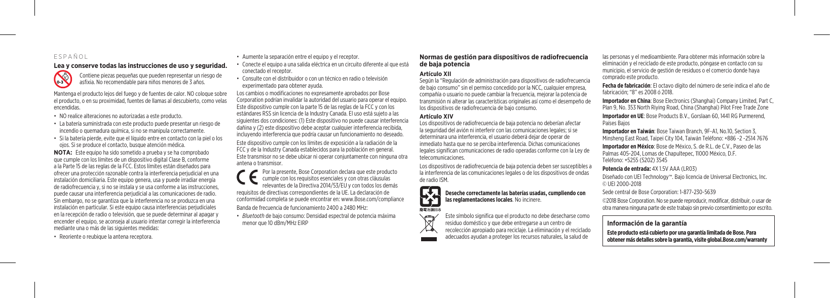 ESPAÑOLLea y conserve todas las instrucciones de uso y seguridad. Contiene piezas pequeñas que pueden representar un riesgo de asfixia. No recomendable para niños menores de 3 años.Mantenga el producto lejos del fuego y de fuentes de calor. NO coloque sobre el producto, o en su proximidad, fuentes de llamas al descubierto, comovelas encendidas.•  NO realice alteraciones no autorizadas a este producto.•  La batería suministrada con este producto puede presentar un riesgo de incendio o quemadura química, si no se manipula correctamente.•  Si la batería pierde, evite que el líquido entre en contacto con la piel o los ojos. Si se produce el contacto, busque atención médica.NOTA: Este equipo ha sido sometido a prueba y se ha comprobado que cumple con los límites de un dispositivo digital Clase B, conforme a la Parte 15 de las reglas de la FCC. Estos límites están diseñados para ofrecer una protección razonable contra la interferencia perjudicial en una instalación domiciliaria. Este equipo genera, usa y puede irradiar energía de radiofrecuencia y, si no se instala y se usa conforme a las instrucciones, puede causar una interferencia perjudicial a las comunicaciones de radio. Sin embargo, no se garantiza que la interferencia no se produzca en una instalación en particular. Si este equipo causa interferencias perjudiciales en la recepción de radio o televisión, que se puede determinar al apagar y encender el equipo, se aconseja al usuario intentar corregir la interferencia mediante una o más de las siguientes medidas:•  Reoriente o reubique la antena receptora.•  Aumente la separación entre el equipo y el receptor.•  Conecte el equipo a una salida eléctrica en un circuito diferente al que está conectado el receptor.•  Consulte con el distribuidor o con un técnico en radio o televisión experimentado para obtener ayuda.Los cambios o modificaciones no expresamente aprobados por Bose Corporation podrían invalidar la autoridad del usuario para operar el equipo. Este dispositivo cumple con la parte 15 de las reglas de la FCC y con los estándares RSS sin licencia de la Industry Canada. El uso está sujeto a las siguientes dos condiciones: (1) Este dispositivo no puede causar interferencia dañina y (2) este dispositivo debe aceptar cualquier interferencia recibida, incluyendo interferencia que podría causar un funcionamiento no deseado. Este dispositivo cumple con los límites de exposición a la radiación de la FCC y de la Industry Canada establecidos para la población en general. Estetransmisor no se debe ubicar ni operar conjuntamente con ninguna otra antena o transmisor.Por la presente, Bose Corporation declara que este producto cumple con los requisitos esenciales y con otras cláusulas relevantes de la Directiva 2014/53/EU y con todos los demás requisitos de directivas correspondientes de la UE. La declaración de conformidad completa se puede encontrar en: www.Bose.com/complianceBanda de frecuencia de funcionamiento 2400 a 2480 MHz:•  Bluetooth de bajo consumo: Densidad espectral de potencia máxima menor que 10 dBm/MHz EIRPNormas de gestión para dispositivos de radiofrecuencia de baja potenciaArtículo XIISegún la “Regulación de administración para dispositivos de radiofrecuencia de bajo consumo” sin el permiso concedido por la NCC, cualquier empresa, compañía o usuario no puede cambiar la frecuencia, mejorar la potencia de transmisión ni alterar las características originales así como el desempeño de los dispositivos de radiofrecuencia de bajo consumo.Artículo XIVLos dispositivos de radiofrecuencia de baja potencia no deberían afectar la seguridad del avión ni interferir con las comunicaciones legales; sise determinara una interferencia, el usuario deberá dejar de operar de inmediato hasta que no se perciba interferencia. Dichas comunicaciones legales significan comunicaciones de radio operadas conforme con la Ley de telecomunicaciones.Los dispositivos de radiofrecuencia de baja potencia deben ser susceptibles a la interferencia de las comunicaciones legales o de los dispositivos de ondas de radio ISM.Deseche correctamente las baterías usadas, cumpliendo con las reglamentaciones locales. No incinere.Este símbolo significa que el producto no debe desecharse como residuo doméstico y que debe entregarse a un centro de recolección apropiado para reciclaje. La eliminación y el reciclado adecuados ayudan a proteger los recursos naturales, la salud de las personas y el medioambiente. Para obtener más información sobre la eliminación y el reciclado de este producto, póngase en contacto con su municipio, el servicio de gestión de residuos o el comercio donde haya comprado este producto.Fecha de fabricación: El octavo dígito del número de serie indica el año de fabricación; “8” es 2008 ó 2018.Importador en China: Bose Electronics (Shanghai) Company Limited, Part C, Plan 9, No. 353 North Riying Road, China (Shanghai) Pilot Free Trade ZoneImportador en UE: Bose Products B.V., Gorslaan 60, 1441 RG Purmerend, Países Bajos Importador en Taiwán: Bose Taiwan Branch, 9F-A1, No.10, Section 3, Minsheng East Road, Taipei City 104, Taiwán Teléfono: +886 -2 -2514 7676Importador en México: Bose de México, S. de R.L. de C.V., Paseo de las Palmas 405-204, Lomas de Chapultepec, 11000 México, D.F.  Teléfono: +5255(5202) 3545Potencia de entrada: 4X 1.5V AAA (LR03)Diseñado con UEI Technology™. Bajo licencia de Universal Electronics, Inc. ©UEI 2000-2018Sede central de Bose Corporation: 1-877-230-5639©2018 Bose Corporation. No se puede reproducir, modificar, distribuir, o usar de otra manera ninguna parte de este trabajo sin previo consentimiento por escrito.Información de la garantíaEste producto está cubierto por una garantía limitada de Bose. Para obtener más detalles sobre la garantía, visite global.Bose.com/warranty