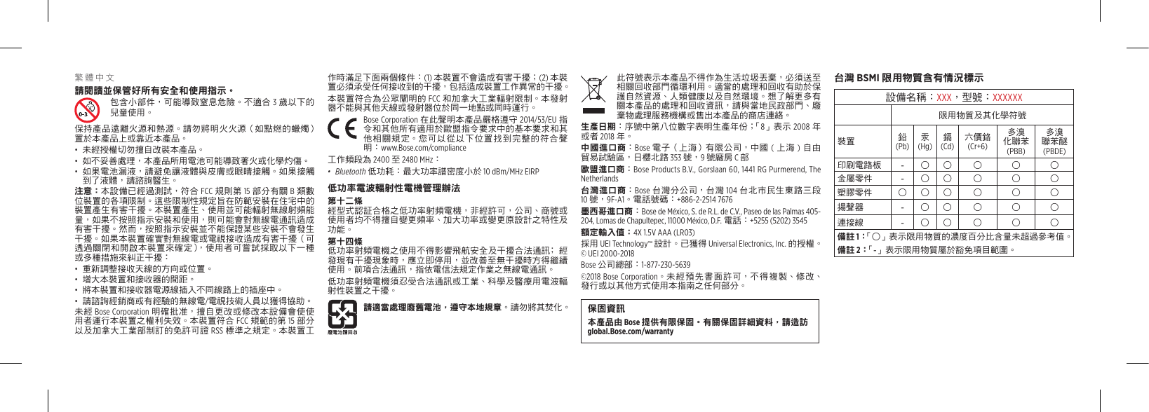 繁體中文請閱讀並保管好所有安全和使用指示。包含小部件，可能導致窒息危險。不適合 3 歲以下的兒童使用。保持產品遠離火源和熱源。請勿將明火火源（如點燃的蠟燭）置於本產品上或靠近本產品。•  未經授權切勿擅自改裝本產品。•  如不妥善處理，本產品所用電池可能導致著火或化學灼傷。•  如果電池漏液，請避免讓液體與皮膚或眼睛接觸。如果接觸到了液體，請諮詢醫生。注意：本設備已經過測試，符合 FCC 規則第 15 部分有關 B 類數位裝置的各項限制。這些限制性規定旨在防範安裝在住宅中的裝置產生有害干擾。本裝置產生、使用並可能輻射無線射頻能量，如果不按照指示安裝和使用，則可能會對無線電通訊造成有害干擾。然而，按照指示安裝並不能保證某些安裝不會發生干擾。如果本裝置確實對無線電或電視接收造成有害干擾（可透過關閉和開啟本裝置來確定），使用者可嘗試採取以下一種或多種措施來糾正干擾：•  重新調整接收天線的方向或位置。•  增大本裝置和接收器的間距。•  將本裝置和接收器電源線插入不同線路上的插座中。•  請諮詢經銷商或有經驗的無線電/電視技術人員以獲得協助。未經 Bose Corporation 明確批准，擅自更改或修改本設備會使使用者運行本裝置之權利失效。本裝置符合 FCC 規範的第 15 部分以及加拿大工業部制訂的免許可證 RSS 標準之規定。本裝置工作時滿足下面兩個條件：(1) 本裝置不會造成有害干擾；(2) 本裝置必須承受任何接收到的干擾，包括造成裝置工作異常的干擾。本裝置符合為公眾闡明的 FCC 和加拿大工業輻射限制。本發射器不能與其他天線或發射器位於同一地點或同時運行。 Bose  Corporation  在此聲明本產品嚴格遵守 2014/53/EU 指令和其他所有適用於歐盟指令要求中的基本要求和其他相關規定。您可以從以下位置找到完整的符合聲明：www.Bose.com/compliance工作頻段為 2400 至 2480 MHz：•  Bluetooth 低功耗：最大功率譜密度小於 10 dBm/MHz EIRP低功率電波輻射性電機管理辦法第十二條經型式認証合格之低功率射頻電機，非經許可，公司、商號或使用者均不得擅自變更頻率、加大功率或變更原設計之特性及功能。第十四條低功率射頻電機之使用不得影響飛航安全及干擾合法通訊﹔經發現有干擾現象時，應立即停用，並改善至無干擾時方得繼續使用。前項合法通訊，指依電信法規定作業之無線電通訊。低功率射頻電機須忍受合法通訊或工業、科學及醫療用電波輻射性裝置之干擾。請適當處理廢舊電池，遵守本地規章。請勿將其焚化。此符號表示本產品不得作為生活垃圾丟棄，必須送至相關回收部門循環利用。適當的處理和回收有助於保護自然資源、人類健康以及自然環境。想了解更多有關本產品的處理和回收資訊，請與當地民政部門、廢棄物處理服務機構或售出本產品的商店連絡。生產日期：序號中第八位數字表明生產年份；「8」表示 2008 年或者 2018 年。中國進口商：Bose 電子（上海）有限公司，中國 (上海 )自由貿易試驗區，日櫻北路 353 號，9 號廠房 C 部歐盟進口商：Bose Products B.V., Gorslaan 60, 1441 RG Purmerend, The Netherlands 台灣進口商：Bose 台灣分公司，台灣 104 台北市民生東路三段 10 號，9F-A1。電話號碼：+886-2-2514 7676墨西哥進口商：Bose de México, S. de R.L. de C.V., Paseo de las Palmas 405-204, Lomas de Chapultepec, 11000 México, D.F. 電話：+5255 (5202) 3545額定輸入值：4X 1.5V AAA (LR03)採用 UEI Technology™ 設計。已獲得 Universal Electronics, Inc. 的授權。© UEI 2000-2018Bose 公司總部：1-877-230-5639©2018 Bose Corporation。未經預先書面許可，不得複製、修改、發行或以其他方式使用本指南之任何部分。保固資訊本產品由 Bose 提供有限保固。有關保固詳細資料，請造訪 global.Bose.com/warranty台灣 BSMI 限用物質含有情況標示設備名稱：XXX，型號：XXXXXX限用物質及其化學符號裝置 鉛  (Pb)汞  (Hg)鎘  (Cd)六價鉻 (Cr+6)多溴 化聯苯 (PBB)多溴 聯苯醚 (PBDE)印刷電路板 -○ ○ ○ ○ ○金屬零件 -○ ○ ○ ○ ○塑膠零件 ○ ○ ○ ○ ○ ○揚聲器 -○ ○ ○ ○ ○連接線 -○ ○ ○ ○ ○備註 1：  「○」表示限用物質的濃度百分比含量未超過參考值。備註 2：「-」表示限用物質屬於豁免項目範圍。