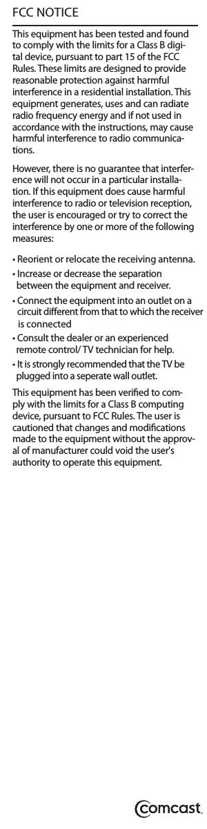 FCC NOTICE This equipment has been tested and found to comply with the limits for a Class B digi-tal device, pursuant to part 15 of the FCC Rules. These limits are designed to provide reasonable protection against harmful interference in a residential installation. This equipment generates, uses and can radiate radio frequency energy and if not used in accordance with the instructions, may cause harmful interference to radio communica-tions.However, there is no guarantee that interfer-ence will not occur in a particular installa-tion. If this equipment does cause harmful interference to radio or television reception, the user is encouraged or try to correct the interference by one or more of the following measures:• Increase or decrease the separation   between the equipment and receiver.• Consult the dealer or an experienced   remote control/ TV technician for help.  This equipment has been veried to com-ply with the limits for a Class B computing device, pursuant to FCC Rules. The user is cautioned that changes and modications made to the equipment without the approv-al of manufacturer could void the user&apos;s authority to operate this equipment.• Reorient or relocate the receiving antenna.• Connect the equipment into an outlet on a   circuit dierent from that to which the receiver   is connected  • It is strongly recommended that the TV be   plugged into a seperate wall outlet.  