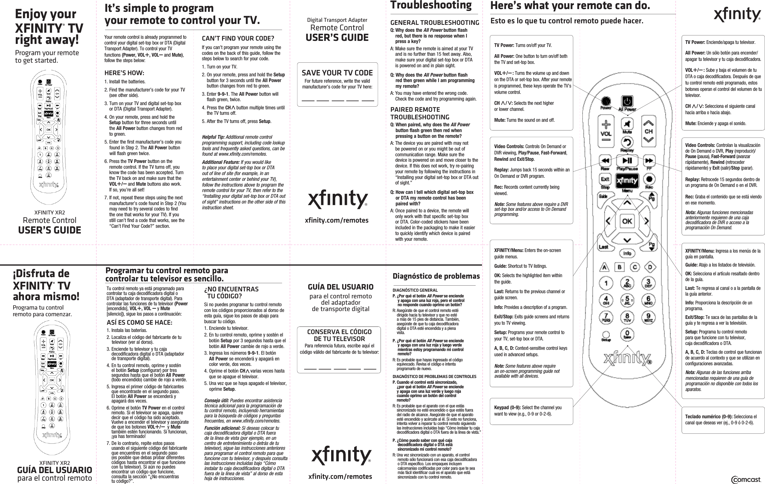 Enjoy your XFINITY® TV right away!Program your remote  to get started.XFINITY XR2 Remote ControlUSER’S GUIDEDigital Transport Adapter Remote ControlUSER’S GUIDExfinity.com/remotesYour remote control is already programmed to control your digital set-top box or DTA (Digital Transport Adapter). To control your TV  functions (Power, VOL+, VOL – and Mute), follow the steps below:HERE’S HOW:1. Install the batteries.2.  Find the manufacturer’s code for your TV (see other side). 3.  Turn on your TV and digital set-top box  or DTA (Digital Transport Adapter).4.  On your remote, press and hold the Setup button for three seconds until  the All Power button changes from red to green.5. Enter the first manufacturer’s code you     found in Step 2. The All Power button    will flash green twice.6.  Press the TV Power button on the remote control. If the TV turns off, you know the code has been accepted. Turn the TV back on and make sure that the VOL+/ – and Mute buttons also work.  If so, you’re all set!7.  If not, repeat these steps using the next manufacturer’s code found in Step 2 (You may need to try several codes to find the one that works for your TV). If you still can’t find a code that works, see the “Can’t Find Your Code?” section.CAN’T FIND YOUR CODE?If you can’t program your remote using the codes on the back of this guide, follow the steps below to search for your code.1. Turn on your TV.2.  On your remote, press and hold the Setup button for 3 seconds until the All Power button changes from red to green.3.   Enter  9-9-1. The All Power button will flash green, twice. 4.  Press the CH   button multiple times until the TV turns off.5. After the TV turns off, press Setup.Helpful Tip: Additional remote control programming support, including code lookup tools and frequently asked questions, can be found at www.xfinity.com/remotes.Additional Feature: If you would like to place your digital set-top box or DTA out of line of site (for example, in an entertainment center or behind your TV), follow the instructions above to program the remote control for your TV, then refer to the “Installing your digital set-top box or DTA out of sight” instructions on the other side of this instruction sheet.TroubleshootingGENERAL TROUBLESHOOTINGQ:  Why does the All Power button flash  red, but there is no response when I  press a key?A:  Make sure the remote is aimed at your TV and is no further than 15 feet away. Also, make sure your digital set-top box or DTA  is powered on and in plain sight.Q:  Why does the All Power button flash  red then green while I am programming my remote?A:  You may have entered the wrong code. Check the code and try programming again.PAIRED REMOTE TROUBLESHOOTINGQ:  When paired, why does the All Power button flash green then red when pressing a button on the remote?A:  The device you are paired with may not be powered on or you might be out of communication range. Make sure the  device is powered on and move closer to the device. If this does not work, try re-pairing your remote by following the instructions in “Installing your digital set-top box or DTA out of sight.”Q:   How can I tell which digital set-top box  or DTA my remote control has been paired with?A:  Once paired to a device, the remote will  only work with that specific set-top box or DTA. Color-coded stickers have been included in the packaging to make it easier to quickly identify which device is paired  with your remote.It’s simple to program  your remote to control your TV.Here’s what your remote can do.Esto es lo que tu control remoto puede hacer.TV Power: Turns on/off your TV.All Power: One button to turn on/off both the TV and set-top box.VOL+/ – : Turns the volume up and down on the DTA or set-top box. After your remote is programmed, these keys operate the TV’s volume control.CH   / : Selects the next higher  or lower channel.Mute: Turns the sound on and off. Video Controls: Controls On Demand or DVR viewing, Play/Pause, Fast-Forward, Rewind and Exit/Stop.Replay: Jumps back 15 seconds within an On Demand or DVR program.Rec: Records content currently being viewed.Note: Some features above require a DVR set-top box and/or access to On Demand programming.Keypad (0-9): Select the channel you want to view (e.g., 0-9 or 0-2-6).XFINITY/Menu: Enters the on-screen guide menus.Guide: Shortcut to TV listings.OK: Selects the highlighted item within the guide.Last: Returns to the previous channel or guide screen.Info: Provides a description of a program.Exit/Stop: Exits guide screens and returns you to TV viewing.Setup: Programs your remote control to your TV, set-top box or DTA.A, B, C, D: Context-sensitive control keys used in advanced setups.Note: Some features above require  an on-screen programming guide not  available with all devices.SAVE YOUR TV CODEFor future reference, write the valid  manufacturer’s code for your TV here: ¡Disfruta de XFINITY® TV ahora mismo!Programa tu control          remoto para comenzar.XFINITY XR2                               GUÍA DEL USUARIO      para el control remotoTu control remoto ya está programado para controlar tu caja decodificadora digital o DTA (adaptador de transporte digital). Para controlar las funciones de tu televisor (Power [encendido], VOL+, VOL – y Mute  [silencio]), sigue los pasos a continuación:ASÍ ES COMO SE HACE:1. Instala las baterías.2. Localiza el código del fabricante de tu    televisor (ver al dorso). 3.  Enciende tu televisor y tu caja            decodificadora digital o DTA (adaptador de transporte digital).4.  En tu control remoto, oprime y sostén    el botón Setup (configurar) por tres segundos hasta que el botón All Power (todo encendido) cambie de rojo a verde.5.  Ingresa el primer código de fabricantes que encontraste en el segundo paso.     El botón All Power se encenderá y apagará dos veces.6.  Oprime el botón TV Power en el control remoto. Si el televisor se apaga, quiere decir que el código ha sido aceptado. Vuelve a encender el televisor y asegúrate de que los botones VOL+/ –  y Mute  también estén funcionando. Si funcionan, ¡ya has terminado!7.  De lo contrario, repite estos pasos   usando el siguiente código del fabricante que encuentres en el segundo paso     (es posible que debas probar diferentes  códigos hasta encontrar el que funcione con tu televisor). Si aún no puedes encontrar un código que funcione, consulta la sección “¿No encuentras          tu código?”.¿NO ENCUENTRAS                    TU CÓDIGO?Si no puedes programar tu control remoto con los códigos proporcionados al dorso de esta guía, sigue los pasos de abajo para buscar tu código.1. Enciende tu televisor.2.  En tu control remoto, oprime y sostén el botón Setup por 3 segundos hasta que el botón All Power cambie de rojo a verde.3.  Ingresa los números 9-9-1. El botón      All Power se encenderá y apagará en color verde, dos veces.4.  Oprime el botón CH    varias veces hasta que se apague el televisor.5. Una vez que se haya apagado el televisor,   oprime Setup.Consejo útil: Puedes encontrar asistencia técnica adicional para la programación de tu control remoto, incluyendo herramientas para la búsqueda de códigos y preguntas frecuentes, en www.xfinity.com/remotes.Función adicional: Si deseas colocar tu caja decodificadora digital o DTA fuera de la línea de vista (por ejemplo, en un centro de entretenimiento o detrás de tu televisor), sigue las instrucciones anteriores para programar el control remoto para que funcione con tu televisor, y después consulta las instrucciones incluidas bajo “Cómo instalar tu caja decodificadora digital o DTA fuera de la línea de vista” al dorso de esta hoja de instrucciones.Programar tu control remoto para                        controlar tu televisor es sencillo. GUÍA DEL USUARIOpara  el  control  remoto                                            del  adaptador                          de transporte digital  xfinity.com/remotesCONSERVA EL CÓDIGO           DE TU TELEVISORPara referencia futura, escribe aquí el      código válido del fabricante de tu televisor:Diagnóstico de problemasDIAGNÓSTICO GENERALP. ¿Por qué el botón All Power se enciende    y apaga con una luz roja, pero el control    no responde cuando oprimo un botón?R: Asegúrate de que el control remoto esté       dirigido hacia tu televisor y que no esté        a más de 15 pies de distancia. También,                 asegúrate de que tu caja decodificadora       digital o DTA esté encendida y a plena        vista.P. ¿Por qué el botón All Power se enciende    y apaga con una luz roja y luego verde    mientras estoy programando mi control   remoto?R: Es probable que hayas ingresado el código      equivocado. Revisa el código e intenta                    programarlo de nuevo.DIAGNÓSTICO DE PROBLEMAS DE CONTROLESP. Cuando el control está sincronizado,        ¿por qué el botón All Power se enciende      y apaga con una luz verde y luego roja      cuando oprimo un botón del control        remoto?R:  Es probable que el aparato con el que estás sincronizado no esté encendido o que estés fuera del radio de alcance. Asegúrate de que el aparato esté encendido y acércate al él. Si esto no funciona, intenta volver a reparar tu control remoto siguiendo las instrucciones incluidas bajo “Cómo instalar tu caja    decodificadora digital o DTA fuera de la línea de vista.”P. ¿Cómo  puedo saber  con qué  caja                                                   decodificadora digital o DTA está      sincronizado mi control remoto?R: Una vez sincronizado con un aparato, el control    remoto sólo funcionará con esa caja decodificadora    o DTA específico. Los empaques incluyen    calcomanías codificadas por color para que te sea    más fácil identificar cuál es el aparato que está    sincronizado con tu control remoto.TV Power: Enciende/apaga tu televisor.All Power: Un sólo botón para encender/apagar tu televisor y tu caja decodificadora.VOL+/ – : Sube y baja el volumen de tu DTA o caja decodificadora. Después de que tu control remoto esté programado, estos botones operan el control del volumen de tu televisor.CH   / : Selecciona el siguiente canal hacia arriba o hacia abajo.Mute: Enciende y apaga el sonido.Video Controls: Controlan la visualización de On Demand o DVR, Play (reproducir)/Pause (pausa), Fast-Forward (avanzar                 rápidamente), Rewind (retroceder           rápidamente) y Exit (salir)/Stop (parar).Replay: Retrocede 15 segundos dentro de un programa de On Demand o en el DVR.Rec: Graba el contenido que se está viendo en ese momento.Nota: Algunas funciones mencionadas  anteriormente requieren de una caja       decodificadora de  DVR o  acceso a la                      programación On Demand.Teclado numérico (0-9): Selecciona el canal que deseas ver (ej., 0-9 ó 0-2-6).XFINITY/Menu: Ingresa a los menús de la guía en pantalla.Guide: Atajo a los listados de televisión.OK: Selecciona el artículo resaltado dentro de la guía.Last: Te regresa al canal o a la pantalla de la guía anterior.Info: Proporciona la descripción de un programa.Exit/Stop: Te saca de las pantallas de la guía y te regresa a ver la televisión.Setup: Programa tu control remoto                para que funcione con tu televisor,         caja decodificadora o DTA.A, B, C, D: Teclas de control que funcionan de acuerdo al contexto y que se utilizan en configuraciones avanzadas.Nota: Algunas de las funciones arriba mencionadas requieren de una guía de programación no disponible con todos los aparatos. 