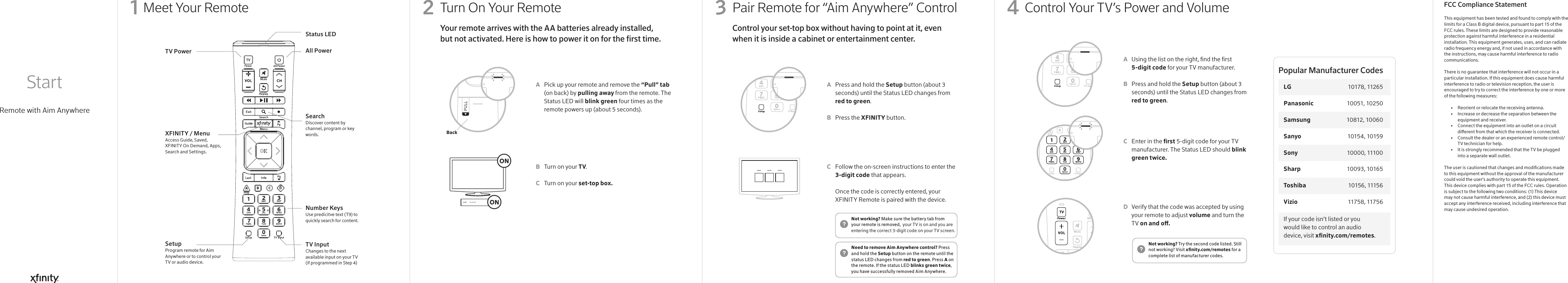 Meet Your Remote Pair Remote for “Aim Anywhere” ControlTurn On Your Remote  Control Your TV’s Power and VolumeRemote with Aim Anywhere Start1Press and hold the Setup button (about 3 seconds) until the Status LED changes from red to green.Press the XFINITY button. Follow the on-screen instructions to enter the 3-digit code that appears. Once the code is correctly entered, your XFINITY Remote is paired with the device. Pick up your remote and remove the “Pull” tab (on back) by pulling away from the remote. The Status LED will blink green four times as the remote powers up (about 5 seconds).Turn on your TV.Turn on your set-top box.This equipment has been tested and found to comply with the limits for a Class B digital device, pursuant to part 15 of the FCC rules. These limits are designed to provide reasonable protection against harmful interference in a residential installation. This equipment generates, uses, and can radiate radio frequency energy and, if not used in accordance with the instructions, may cause harmful interference to radio communications.There is no guarantee that interference will not occur in a particular installation. If this equipment does cause harmful interference to radio or television reception, the user is encouraged to try to correct the interference by one or more of the following measures:  •   Reorient or relocate the receiving antenna.  •   Increase or decrease the separation between the      equipment and receiver.  •   Connect the equipment into an outlet on a circuit      dierent from that which the receiver is connected.  •   Consult the dealer or an experienced remote control/     TV technician for help.  •   It is strongly recommended that the TV be plugged      into a separate wall outlet.The user is cautioned that changes and modications made to this equipment without the approval of the manufacturer could void the user’s authority to operate this equipment.This device complies with part 15 of the FCC rules. Operation is subject to the following two conditions: (1) This device may not cause harmful interference, and (2) this device must accept any interference received, including interference that may cause undesired operation.Using the list on the right, nd the rst 5-digit code for your TV manufacturer.Press and hold the Setup button (about 3 seconds) until the Status LED changes from red to green.Enter in the rst 5-digit code for your TV manufacturer. The Status LED should blink green twice.Verify that the code was accepted by using your remote to adjust volume and turn the TV on and o.ABCABCABCD32 4Status LEDAll PowerSearchDiscover content by channel, program or key words.Number KeysUse predicitve text (T9) to quickly search for content.TV Input Changes to the next available input on your TV (if programmed in Step 4)TV PowerXFINITY / MenuAccess Guide, Saved, XFINITY On Demand, Apps, Search and Settings.SetupProgram remote for Aim Anywhere or to control your TV or audio device.Control your set-top box without having to point at it, even when it is inside a cabinet or entertainment center. Your remote arrives with the AA batteries already installed, but not activated. Here is how to power it on for the rst time.Need to remove Aim Anywhere control? Press and hold the Setup button on the remote until the status LED changes from red to green. Press A on the remote. If the status LED blinks green twice, you have successfully removed Aim Anywhere.Not working? Make sure the battery tab from your remote is removed,  your TV is on and you are entering the correct 3-digit code on your TV screen.Not working? Try the second code listed. Still not working? Visit xnity.com/remotes for a complete list of manufacturer codes.BackIf your code isn’t listed or you would like to control an audio device, visit xnity.com/remotes.Popular Manufacturer CodesLG  10178, 11265Panasonic  10051, 10250Samsung  10812, 10060Sanyo  10154, 10159Sony  10000, 11100Sharp   10093, 10165Toshiba  10156 , 11156Vizio  11758 , 11756FCC Compliance Statement