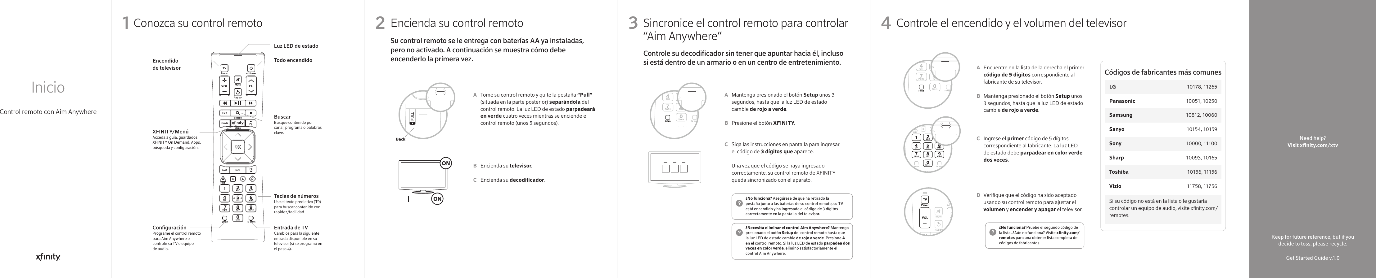 Si su código no está en la lista o le gustaría controlar un equipo de audio, visite xnity.com/remotes.Códigos de fabricantes más comunesLG    10178, 11265Panasonic  10051, 10250Samsung  10812, 10060Sanyo  10154, 10159Sony  10000, 11100Sharp   10093, 10165Toshiba  10156 , 11156Vizio  11758 , 11756¿No funciona? Pruebe el segundo código de la lista. ¿Aún no funciona? Visite xnity.com/remotes para una obtener lista completa de códigos de fabricantes.¿Necesita eliminar el control Aim Anywhere? Mantenga presionado el botón Setup del control remoto hasta que la luz LED de estado cambie de rojo a verde. Presione A en el control remoto. Si la luz LED de estado parpadea dos veces en color verde, eliminó satisfactoriamente el control Aim Anywhere.¿No funciona? Asegúrese de que ha retirado la pestaña junto a las baterías de su control remoto, su TV está encendido y ha ingresado el código de 3 dígitos correctamente en la pantalla del televisor.Conozca su control remoto Sincronice el control remoto para controlar “Aim Anywhere”  Encienda su control remoto Controle el encendido y el volumen del televisorControl remoto con Aim AnywhereInicio1Mantenga presionado el botón Setup unos 3 segundos, hasta que la luz LED de estado cambie de rojo a verde.Presione el botón XFINITY. Siga las instrucciones en pantalla para ingresar el código de 3 dígitos que aparece.Una vez que el código se haya ingresado correctamente, su control remoto de XFINITY queda sincronizado con el aparato.Tome su control remoto y quite la pestaña “Pull” (situada en la parte posterior) separándola del control remoto. La luz LED de estado parpadeará en verde cuatro veces mientras se enciende el control remoto (unos 5 segundos).Encienda su televisor.Encienda su decodicador.Encuentre en la lista de la derecha el primer código de 5 dígitos correspondiente al fabricante de su televisor.Mantenga presionado el botón Setup unos 3 segundos, hasta que la luz LED de estado cambie de rojo a verde.Ingrese el primer código de 5 dígitos correspondiente al fabricante. La luz LED de estado debe parpadear en color verde dos veces.Verique que el código ha sido aceptado usando su control remoto para ajustar el volumen y encender y apagar el televisor.ABCABCABCD32 4Luz LED de estadoTodo encendidoBuscarBusque contenido por canal, programa o palabras clave.Teclas de númerosUse el texto predictivo (T9) para buscar contenido con rapidez/facilidad.Entrada de TV  Cambios para la siguiente entrada disponible en su televisor (si se programó en el paso 4).Encendido de televisorXFINITY/MenúAcceda a guía, guardados, XFINITY On Demand, Apps, búsqueda y conguración.Conguración Programe el control remoto para Aim Anywhere o controle su TV o equipo de audio.Controle su decodicador sin tener que apuntar hacia él, incluso si está dentro de un armario o en un centro de entretenimiento.Su control remoto se le entrega con baterías AA ya instaladas, pero no activado. A continuación se muestra cómo debe encenderlo la primera vez.BackKeep for future reference, but if you decide to toss, please recycle.Get Started Guide v.1.0Need help?Visit xnity.com/xtv 