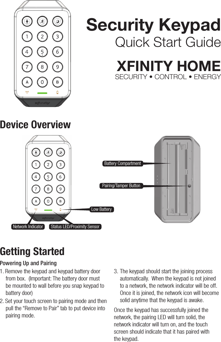 Security KeypadQuick Start GuideXFINITY HOMESECURITY • CONTROL • ENERGYDevice OverviewGetting StartedPowering Up and Pairing1. Remove the keypad and keypad battery door from box.  (Important: The battery door must be mounted to wall before you snap keypad to battery door)2. Set your touch screen to pairing mode and then pull the “Remove to Pair” tab to put device into pairing mode.3. The keypad should start the joining process automatically.  When the keypad is not joined to a network, the network indicator will be off.  Once it is joined, the network icon will become solid anytime that the keypad is awake. Once the keypad has successfully joined the network, the pairing LED will turn solid, the network indicator will turn on, and the touch screen should indicate that it has paired with  the keypad.Battery CompartmentLow BatteryNetwork Indicator Status LED/Proximity SensorPairing/Tamper Button