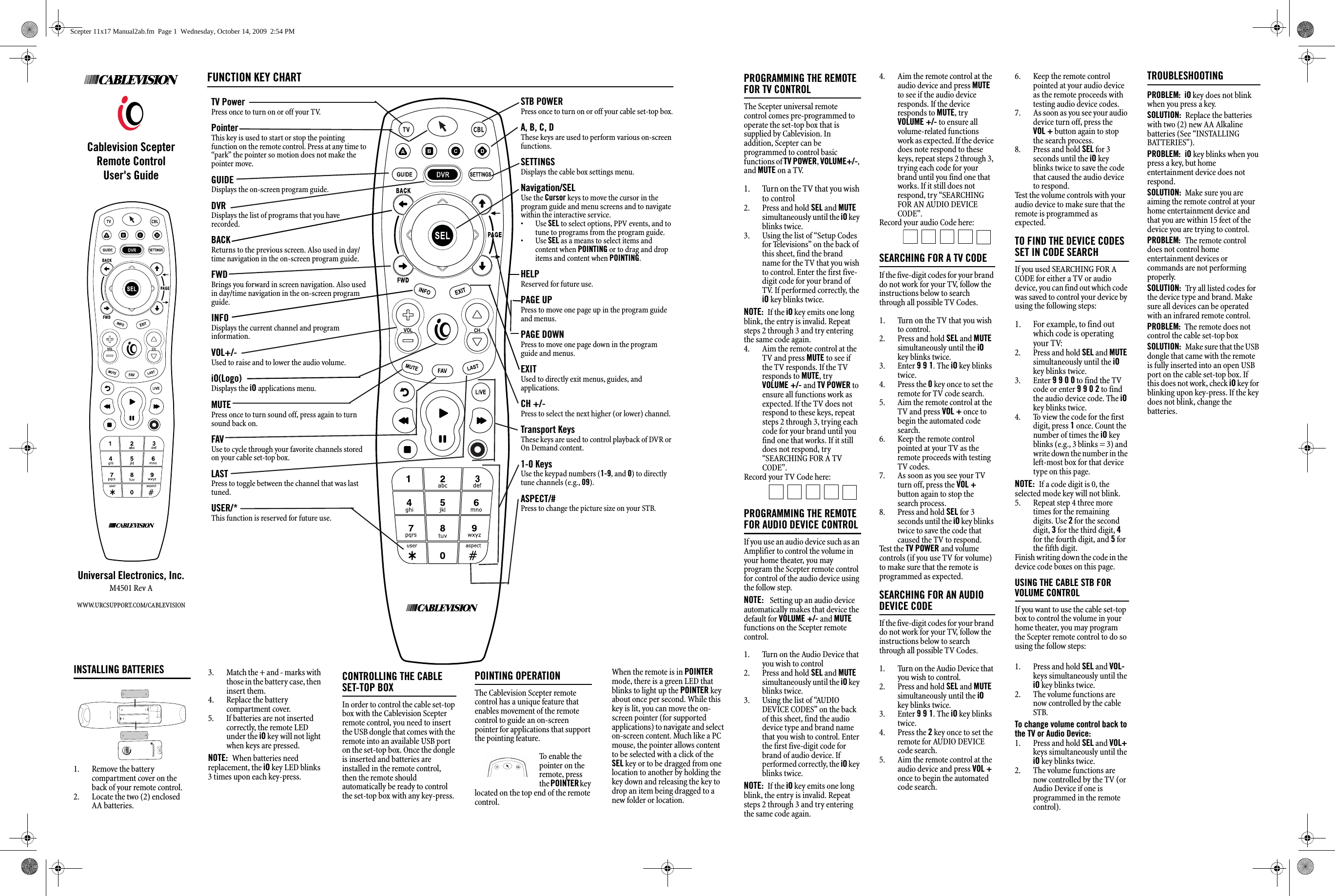 Cablevision Scepter    Remote ControlUser&apos;s GuideUniversal Electronics, Inc.M4501 Rev AWWW.URCSUPPORT.COM/CABLEVISION1. Remove the battery compartment cover on the back of your remote control.2. Locate the two (2) enclosed AA batteries.3. Match the + and - marks with those in the battery case, then insert them.4. Replace the battery compartment cover.5. If batteries are not inserted correctly, the remote LED under the iO key will not light when keys are pressed.NOTE:  When batteries need replacement, the IO key LED will blink 3 times upon each key-press.CONTROLLING THE CABLE SET-TOP BOXIn order to control the cable set-top box with the Cablevision Scepter remote control, you need to insert the USB dongle that comes with the remote into an available USB port on the set-top box.  Once the dongle is inserted FUNCTION KEY CHARTTV PowerPress once to turn on or off your TV. PointerThis key is used to start or stop the pointing function on the remote control. Press at any time to “park” the pointer so motion does not make the pointer move.GUIDEDisplays the on-screen program guide.DVRDisplays the list of programs that you have recorded.BACKReturns to the previous screen. Also used in day/time navigation in the on-screen program guide.FWDBrings you forward in screen navigation. Also used in day/time navigation in the on-screen program guide.INFO Displays the current channel and program information.VOL+/-Used to raise and to lower the audio volume.IO(Logo)Displays the IO applications menu.MUTEPress once to turn sound off, press again to turn sound back on.FAVUse to cycle through your favorite channels stored on your cable set-top box.LASTPress to toggle between the channel that was last tuned.USER/*This function is reserved for future use.STB POWERPress once to turn on or off your cable set-top boxA, B, C, DThese functions are used for interactive applications or to  sort your on-screen program guide:A-Sorts the guide by timeB-Sorts the guide by theme C-Sorts the guide by titleSETTINGSDisplays the cable box settings menu.Navigation/SELUse the Cursor keys to move the cursor in the program guide and menu screens and to navigatewithin the interactive service. •Use SEL to select options, PPV events, and totune to programs from the program guide.•Use SEL as a means to select items and content when POINTING or to drag and drop items and content when POINTING.PAGE UPPress to move one page up in the program guide and menus.PAGE DOWNPress to move one page down in the program guide and menus.EXITUsed to directly exit menus, guides, and applications.CH +/-Press to select the next higher (or lower) channel.HELPUsed to trigger on-screen help tips.Transport KeysThese keys are used to control playback of DVR orOn Demand content.1-0 KeysUse the keypad numbers (1-9, and 0) to directly tune channels (e.g., 09).  ASPECT/#Press to change the aspect ratio (4:3 or 16:9) on your STB.FUNCTION KEY CHARTTV PowerPress once to turn on or off your TV. PointerThis key is used to start or stop the pointing function on the remote control. Press at any time to “park” the pointer so motion does not make the pointer move.GUIDEDisplays the on-screen program guide.DVRDisplays the list of programs that you have recorded.BACKReturns to the previous screen. Also used in day/time navigation in the on-screen program guide.FWDBrings you forward in screen navigation. Also used in day/time navigation in the on-screen program guide.INFO Displays the current channel and program information.VOL+/-Used to raise and to lower the audio volume.iO(Logo)Displays the iO applications menu.MUTEPress once to turn sound off, press again to turn sound back on.FAVUse to cycle through your favorite channels stored on your cable set-top box.LASTPress to toggle between the channel that was last tuned.USER/*This function is reserved for future use.STB POWERPress once to turn on or off your cable set-top box.A, B, C, DThese keys are used to perform various on-screen functions.SETTINGSDisplays the cable box settings menu.Navigation/SELUse the Cursor keys to move the cursor in the program guide and menu screens and to navigate within the interactive service. •Use SEL to select options, PPV events, and to tune to programs from the program guide.•Use SEL as a means to select items and content when POINTING or to drag and drop items and content when POINTING.HELPReserved for future use.PAGE UPPress to move one page up in the program guide and menus.PAGE DOWNPress to move one page down in the program guide and menus.EXITUsed to directly exit menus, guides, and applications.CH +/-Press to select the next higher (or lower) channel. Transport KeysThese keys are used to control playback of DVR or On Demand content.1-0 KeysUse the keypad numbers (1-9, and 0) to directly tune channels (e.g., 09).  ASPECT/#Press to change the picture size on your STB.3. Match the + and - marks with those in the battery case, then insert them.4. Replace the battery compartment cover.5. If batteries are not inserted correctly, the remote LED under the iO key will not light when keys are pressed.NOTE:  When batteries need replacement, the iO key LED blinks 3 times upon each key-press.CONTROLLING THE CABLE SET-TOP BOXIn order to control the cable set-top box with the Cablevision Scepter remote control, you need to insert the USB dongle that comes with the remote into an available USB port on the set-top box. Once the dongle is inserted and batteries are installed in the remote control, then the remote should automatically be ready to control the set-top box with any key-press.POINTING OPERATIONThe Cablevision Scepter remote control has a unique feature that enables movement of the remote control to guide an on-screen pointer for applications that support the pointing feature.  To enable the pointer on the remote, press the POINTER key located on the top end of the remote control. When the remote is in POINTER mode, there is a green LED that blinks to light up the POINTER key about once per second. While this key is lit, you can move the on-screen pointer (for supported applications) to navigate and select on-screen content. Much like a PC mouse, the pointer allows content to be selected with a click of the SEL key or to be dragged from one location to another by holding the key down and releasing the key to drop an item being dragged to a new folder or location.PROGRAMMING THE REMOTE FOR TV CONTROLThe Scepter universal remote control comes pre-programmed to operate the set-top box that is supplied by Cablevision. In addition, Scepter can be programmed to control basic functions of TV POWER, VOLUME+/-, and MUTE on a TV.1. Turn on the TV that you wish to control2. Press and hold SEL and MUTE simultaneously until the iO key blinks twice.3. Using the list of “Setup Codes for Televisions” on the back of this sheet, find the brand name for the TV that you wish to control. Enter the first five-digit code for your brand of TV. If performed correctly, the iO key blinks twice.NOTE:  If the iO key emits one long blink, the entry is invalid. Repeat steps 2 through 3 and try entering the same code again.4. Aim the remote control at the TV and press MUTE to see if the TV responds. If the TV responds to MUTE, try  VOLUME +/- and TV POWER to ensure all functions work as expected. If the TV does not respond to these keys, repeat steps 2 through 3, trying each code for your brand until you find one that works. If it still does not respond, try “SEARCHING FOR A TV CODE”.Record your TV Code here:  PROGRAMMING THE REMOTE FOR AUDIO DEVICE CONTROLIf you use an audio device such as an Amplifier to control the volume in your home theater, you may program the Scepter remote control for control of the audio device using the follow step. NOTE:   Setting up an audio device automatically makes that device the default for VOLUME +/- and MUTE functions on the Scepter remote control.1. Turn on the Audio Device that you wish to control2. Press and hold SEL and MUTE simultaneously until the iO key blinks twice.3. Using the list of “AUDIO DEVICE CODES” on the back of this sheet, find the audio device type and brand name that you wish to control. Enter the first five-digit code for brand of audio device. If performed correctly, the iO key blinks twice.NOTE:  If the iO key emits one long blink, the entry is invalid. Repeat steps 2 through 3 and try entering the same code again.4. Aim the remote control at the audio device and press MUTE to see if the audio device responds. If the device responds to MUTE, try VOLUME +/- to ensure all volume-related functions work as expected. If the device does note respond to these keys, repeat steps 2 through 3, trying each code for your brand until you find one that works. If it still does not respond, try “SEARCHING FOR AN AUDIO DEVICE CODE”.Record your audio Code here: SEARCHING FOR A TV CODEIf the five-digit codes for your brand do not work for your TV, follow the instructions below to search through all possible TV Codes.1. Turn on the TV that you wish to control.2. Press and hold SEL and MUTE simultaneously until the iO key blinks twice.3. Enter 9 9 1. The iO key blinks twice.4. Press the 0 key once to set the remote for TV code search.5. Aim the remote control at the TV and press VOL + once to begin the automated code search.6. Keep the remote control pointed at your TV as the remote proceeds with testing TV codes. 7. As soon as you see your TV turn off, press the VOL + button again to stop the search process.8. Press and hold SEL for 3 seconds until the iO key blinks twice to save the code that caused the TV to respond.Te st t he TV POWER and volume controls (if you use TV for volume) to make sure that the remote is programmed as expected.SEARCHING FOR AN AUDIO DEVICE CODEIf the five-digit codes for your brand do not work for your TV, follow the instructions below to search through all possible TV Codes.1. Turn on the Audio Device that you wish to control.2. Press and hold SEL and MUTE simultaneously until the iO key blinks twice.3. Enter 9 9 1. The iO key blinks twice.4. Press the 2 key once to set the remote for AUDIO DEVICE code search.5. Aim the remote control at the audio device and press VOL + once to begin the automated code search.6. Keep the remote control pointed at your audio device as the remote proceeds with testing audio device codes. 7. As soon as you see your audio device turn off, press the    VOL + button again to stop the search process.8. Press and hold SEL for 3 seconds until the iO key blinks twice to save the code that caused the audio device to respond.Test the volume controls with your audio device to make sure that the remote is programmed as expected.TO FIND THE DEVICE CODES SET IN CODE SEARCHIf you used SEARCHING FOR A CODE for either a TV or audio device, you can find out which code was saved to control your device by using the following steps:1. For example, to find out which code is operating your TV:2. Press and hold SEL and MUTE simultaneously until the iO key blinks twice.3. Enter 9 9 0 0 to find the TV code or enter 9 9 0 2 to find the audio device code. The iO key blinks twice.4. To view the code for the first digit, press 1 once. Count the number of times the iO key blinks (e.g., 3 blinks = 3) and write down the number in the left-most box for that device type on this page.NOTE:  If a code digit is 0, the selected mode key will not blink.5. Repeat step 4 three more times for the remaining digits. Use 2 for the second digit, 3 for the third digit, 4 for the fourth digit, and 5 for the fifth digit.Finish writing down the code in the device code boxes on this page.USING THE CABLE STB FOR VOLUME CONTROLIf you want to use the cable set-top box to control the volume in your home theater, you may program the Scepter remote control to do so using the follow steps: 1. Press and hold SEL and VOL- keys simultaneously until the iO key blinks twice.2. The volume functions are now controlled by the cable STB.To change volume control back to the TV or Audio Device:1. Press and hold SEL and VOL+ keys simultaneously until the iO key blinks twice.2. The volume functions are now controlled by the TV (or Audio Device if one is programmed in the remote control).INSTALLING BATTERIES1. Remove the battery compartment cover on the back of your remote control.2. Locate the two (2) enclosed AA batteries.TROUBLESHOOTINGPROBLEM:  iO key does not blink when you press a key.SOLUTION:  Replace the batteries with two (2) new AA Alkaline batteries (See “INSTALLING BATTERIES”).PROBLEM:  iO key blinks when you press a key, but home entertainment device does not respond.SOLUTION:  Make sure you are aiming the remote control at your home entertainment device and that you are within 15 feet of the device you are trying to control.PROBLEM:  The remote control does not control home entertainment devices or commands are not performing properly.SOLUTION:  Try all listed codes for the device type and brand. Make sure all devices can be operated with an infrared remote control.PROBLEM:  The remote does not control the cable set-top boxSOLUTION:  Make sure that the USB dongle that came with the remote is fully inserted into an open USB port on the cable set-top box. If this does not work, check iO key for blinking upon key-press. If the key does not blink, change the batteries. Scepter 11x17 Manual2ab.fm  Page 1  Wednesday, October 14, 2009  2:54 PM