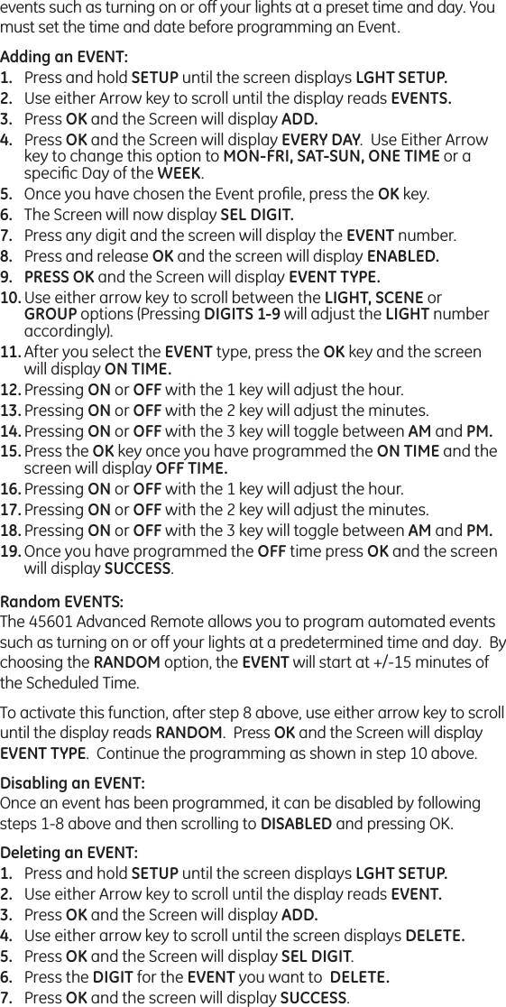 events such as turning on or off your lights at a preset time and day. You must set the time and date before programming an Event.Adding an EVENT:Press and hold SETUP until the screen displays LGHT SETUP.Use either Arrow key to scroll until the display reads EVENTS.Press OK and the Screen will display ADD.Press OK and the Screen will display EVERY DAY.  Use Either Arrow key to change this option to MON-FRI, SAT-SUN, ONE TIME or a speciﬁc Day of the WEEK.Once you have chosen the Event proﬁle, press the OK key.The Screen will now display SEL DIGIT.Press any digit and the screen will display the EVENT number.Press and release OK and the screen will display ENABLED.PRESS OK and the Screen will display EVENT TYPE.Use either arrow key to scroll between the LIGHT, SCENE or GROUP options (Pressing DIGITS 1-9 will adjust the LIGHT number accordingly). After you select the EVENT type, press the OK key and the screen will display ON TIME.Pressing ON or OFF with the 1 key will adjust the hour. Pressing ON or OFF with the 2 key will adjust the minutes.Pressing ON or OFF with the 3 key will toggle between AM and PM.Press the OK key once you have programmed the ON TIME and the screen will display OFF TIME.Pressing ON or OFF with the 1 key will adjust the hour. Pressing ON or OFF with the 2 key will adjust the minutes.Pressing ON or OFF with the 3 key will toggle between AM and PM.Once you have programmed the OFF time press OK and the screen will display SUCCESS.Random EVENTS:The 45601 Advanced Remote allows you to program automated events such as turning on or off your lights at a predetermined time and day.  By choosing the RANDOM option, the EVENT will start at +/-15 minutes of the Scheduled Time.  To activate this function, after step 8 above, use either arrow key to scroll until the display reads RANDOM.  Press OK and the Screen will display EVENT TYPE.  Continue the programming as shown in step 10 above.Disabling an EVENT:Once an event has been programmed, it can be disabled by following steps 1-8 above and then scrolling to DISABLED and pressing OK.Deleting an EVENT:Press and hold SETUP until the screen displays LGHT SETUP.Use either Arrow key to scroll until the display reads EVENT.Press OK and the Screen will display ADD.Use either arrow key to scroll until the screen displays DELETE.Press OK and the Screen will display SEL DIGIT.Press the DIGIT for the EVENT you want to  DELETE.Press OK and the screen will display SUCCESS.1.2.3.4.5.6.7.8.9.10.11.12.13.14.15.16.17.18.19.1.2.3.4.5.6.7.