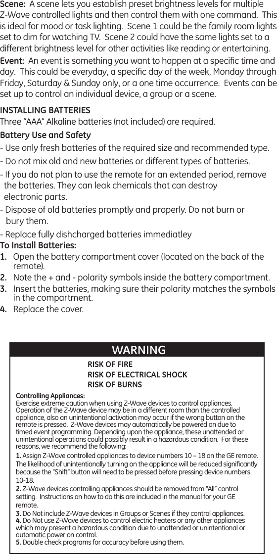 Scene:  A scene lets you establish preset brightness levels for multiple Z-Wave controlled lights and then control them with one command.  This is ideal for mood or task lighting.  Scene 1 could be the family room lights set to dim for watching TV.  Scene 2 could have the same lights set to a different brightness level for other activities like reading or entertaining.Event:  An event is something you want to happen at a speciﬁc time and day.  This could be everyday, a speciﬁc day of the week, Monday through Friday, Saturday &amp; Sunday only, or a one time occurrence.  Events can be set up to control an individual device, a group or a scene.INSTALLING BATTERIESThree “AAA” Alkaline batteries (not included) are required.Battery Use and Safety- Use only fresh batteries of the required size and recommended type.- Do not mix old and new batteries or different types of batteries.- If you do not plan to use the remote for an extended period, remove the batteries. They can leak chemicals that can destroy  electronic parts.- Dispose of old batteries promptly and properly. Do not burn or   bury them.- Replace fully dishcharged batteries immediatleyTo Install Batteries:Open the battery compartment cover (located on the back of the remote).Note the + and - polarity symbols inside the battery compartment.Insert the batteries, making sure their polarity matches the symbols in the compartment.Replace the cover.1.2.3.4.RISK OF FIRERISK OF ELECTRICAL SHOCKRISK OF BURNSWARNINGControlling Appliances:Exercise extreme caution when using Z-Wave devices to control appliances.  Operation of the Z-Wave device may be in a different room than the controlled appliance, also an unintentional activation may occur if the wrong button on the remote is pressed.  Z-Wave devices may automatically be powered on due to timed event programming. Depending upon the appliance, these unattended or unintentional operations could possibly result in a hazardous condition.  For these reasons, we recommend the following:1. Assign Z-Wave controlled appliances to device numbers 10 – 18 on the GE remote.  The likelihood of unintentionally turning on the appliance will be reduced signiﬁcantly because the “Shift” button will need to be pressed before pressing device numbers 10-18.  2. Z-Wave devices controlling appliances should be removed from “All” control setting.  Instructions on how to do this are included in the manual for your GE remote.  3. Do Not include Z-Wave devices in Groups or Scenes if they control appliances.4. Do Not use Z-Wave devices to control electric heaters or any other appliances which may present a hazardous condition due to unattended or unintentional or automatic power on control.5. Double check programs for accuracy before using them.