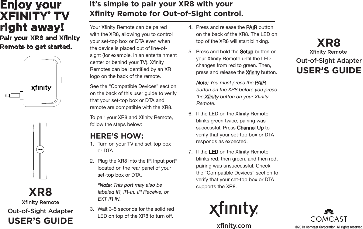 Enjoy your XFINITY® TV right away!Pair your XR8 and Xﬁnity Remote to get started.Your Xnity Remote can be paired with the XR8, allowing you to control your set-top box or DTA even when the device is placed out of line-of-sight (for example, in an entertainment center or behind your TV). Xnity Remotes can be identied by an XR logo on the back of the remote.See the “Compatible Devices” section on the back of this user guide to verify that your set-top box or DTA and remote are compatible with the XR8. To pair your XR8 and Xnity Remote, follow the steps below: HERE’S HOW:1.  Turn on your TV and set-top box or DTA. 2.  Plug the XR8 into the IR Input port* located on the rear panel of your set-top box or DTA. *Note: This port may also be labeled IR, IR-In, IR Receive, or EXT IR IN.3.  Wait 3-5 seconds for the solid red LED on top of the XR8 to turn off.It’s simple to pair your XR8 with your Xﬁnity Remote for Out-of-Sight control. XR8 Xﬁnity Remote Out-of-Sight AdapterUSER’S GUIDEXR8 Xﬁnity Remote Out-of-Sight AdapterUSER’S GUIDE4.  Press and release the PAIR button on the back of the XR8. The LED on top of the XR8 will start blinking. 5.  Press and hold the Setup button on your Xnity Remote until the LED changes from red to green. Then, press and release the Xnity button.  Note: You must press the PAIR button on the XR8 before you press the Xnity button on your Xnity Remote.6.  If the LED on the Xnity Remote blinks green twice, pairing was successful. Press Channel Up to verify that your set-top box or DTA responds as expected. 7.  If the LED on the Xnity Remote blinks red, then green, and then red, pairing was unsuccessful. Check the “Compatible Devices” section to verify that your set-top box or DTA supports the XR8.xﬁnity.com ©2013 Comcast Corporation. All rights reserved.