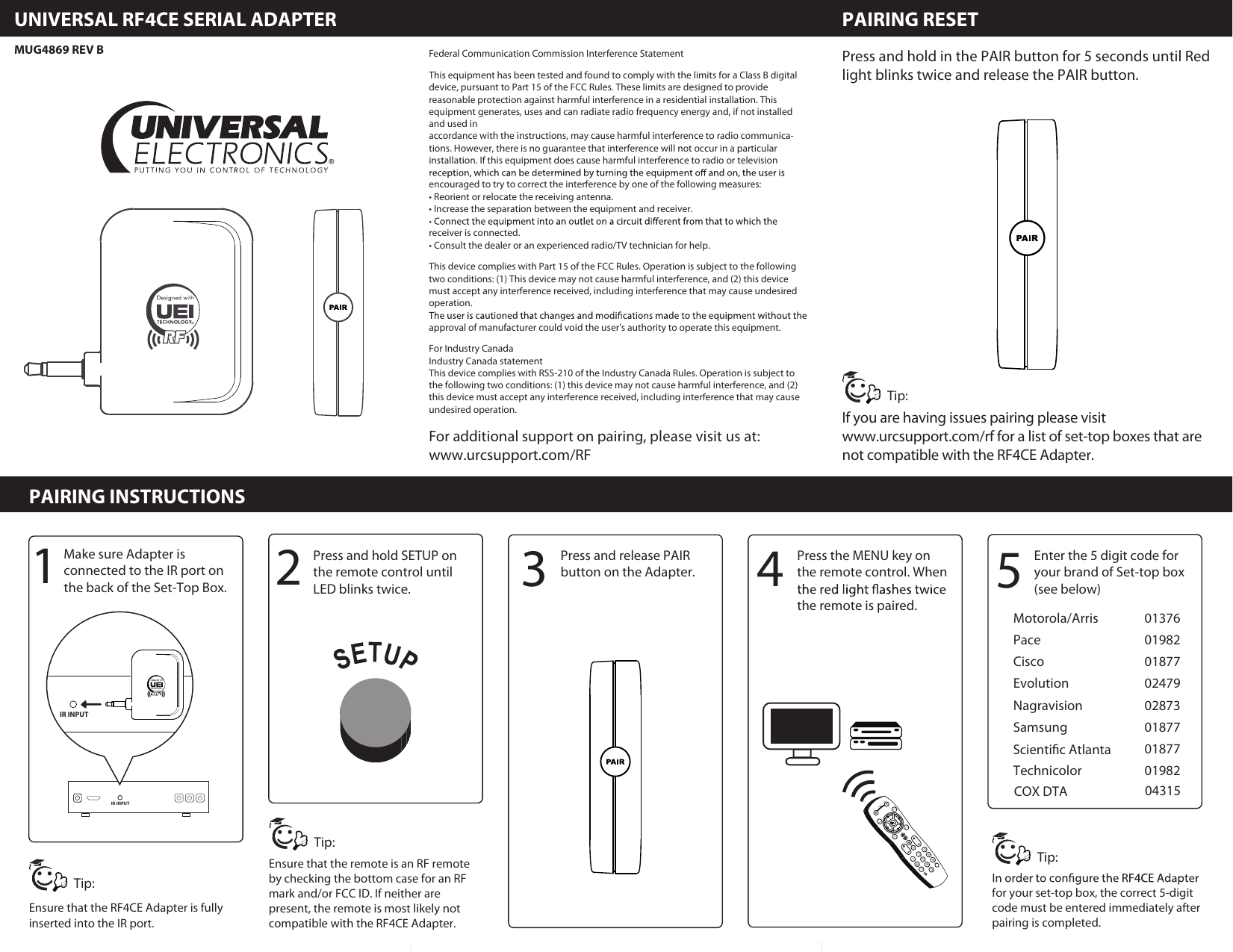 ADAPTEUR  PAIRING  INSTRUCTIONSUNIVERSAL  RF4CE  SERIAL  ADAPTER1234567890GUIDEINFOMENUEXITPAGEMUTETVDTAPOWERLASTLANG5Press and hold in the PAIR button for 5 seconds until Redlight blinks twice and release the PAIR button. If you are having issues pairing please visit www.urcsupport.com/rf for a list of set-top boxes that are not compatible with the RF4CE Adapter.IR INPUTIR INPUTPress and release PAIR button on the Adapter.Press the MENU key on the remote control. When the remote is paired. Enter the 5 digit code for your brand of Set-top box (see below)Motorola/ArrisPaceCiscoEvolutionNagravisionSamsungTechnicolor0137601982018770247902873018770187701982For additional support on pairing, please visit us at:www.urcsupport.com/RFPAIRING RESETPAIRING INSTRUCTIONSUNIVERSAL RF4CE SERIAL ADAPTER3142Press and hold SETUP on the remote control until LED blinks twice.Make sure Adapter isconnected to the IR port on the back of the Set-Top Box.Ensure that the RF4CE Adapter is fully inserted into the IR port.for your set-top box, the correct 5-digit code must be entered immediately after pairing is completed.Federal Communication Commission Interference StatementThis equipment has been tested and found to comply with the limits for a Class B digital device, pursuant to Part 15 of the FCC Rules. These limits are designed to provide reasonable protection against harmful interference in a residential installation. This equipment generates, uses and can radiate radio frequency energy and, if not installed and used inaccordance with the instructions, may cause harmful interference to radio communica-tions. However, there is no guarantee that interference will not occur in a particular installation. If this equipment does cause harmful interference to radio or television encouraged to try to correct the interference by one of the following measures:• Reorient or relocate the receiving antenna.• Increase the separation between the equipment and receiver.receiver is connected.• Consult the dealer or an experienced radio/TV technician for help.This device complies with Part 15 of the FCC Rules. Operation is subject to the following two conditions: (1) This device may not cause harmful interference, and (2) this device must accept any interference received, including interference that may cause undesired operation.approval of manufacturer could void the user&apos;s authority to operate this equipment.For Industry CanadaIndustry Canada statementThis device complies with RSS-210 of the Industry Canada Rules. Operation is subject to the following two conditions: (1) this device may not cause harmful interference, and (2) this device must accept any interference received, including interference that may cause undesired operation.MUG4869 REV BEnsure that the remote is an RF remote by checking the bottom case for an RF mark and/or FCC ID. If neither are present, the remote is most likely not compatible with the RF4CE Adapter.Tip:Tip:Tip:Tip:Scientic AtlantaCOX DTA 04315