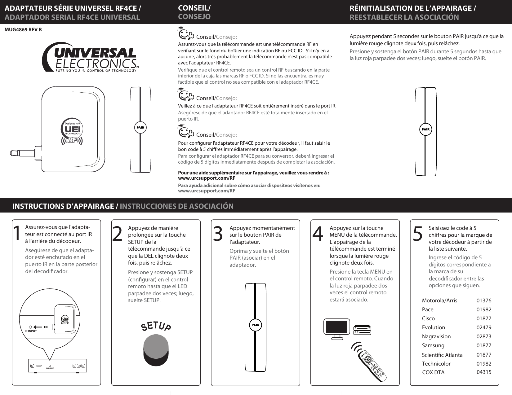 RÉINITIALISATION DE L’APPAIRAGE /MUG4869 REV B INSTRUCTIONS D’APPAIRAGE / INSTRUCCIONES DE ASOCIACIÓNADAPTATEUR SÉRIE UNIVERSEL RF4CE /ADAPTADOR SERIAL RF4CE UNIVERSAL REESTABLECER LA ASOCIACIÓN3141234567890GUIDEINFOMENUEXITPAGEMUTETVDTAPOWERLASTLANG25Appuyez pendant 5 secondes sur le bouton PAIR jusqu’à ce que la lumière rouge clignote deux fois, puis relâchez.Presione y sostenga el botón PAIR durante 5 segundos hasta que la luz roja parpadee dos veces; luego, suelte el botón PAIR.Appuyez de manière prolongée sur la touche SETUP de la télécommande jusqu’à ce que la DEL clignote deux fois, puis relâchez. Presione y sostenga SETUP remoto hasta que el LED parpadee dos veces; luego, suelte SETUP. Assurez-vous que l&apos;adapta-teur est connecté au port IR à l’arrière du décodeur. Asegúrese de que el adapta-dor esté enchufado en el puerto IR en la parte posterior Appuyez momentanément sur le bouton PAIR de l’adaptateur.Oprima y suelte el botón PAIR (asociar) en el adaptador.Appuyez sur la touche MENU de la télécommande. L’appairage de la télécommande est terminé lorsque la lumière rouge clignote deux fois.Presione la tecla MENU en el control remoto. Cuando la luz roja parpadee dos veces el control remoto estará asociado.Saisissez le code à 5 votre décodeur à partir de la liste suivante.Ingrese el código de 5 dígitos correspondiente a la marca de su opciones que siguen.Pour une aide supplémentaire sur l&apos;appairage, veuillez vous rendre à :www.urcsupport.com/RFPara ayuda adicional sobre cómo asociar dispositvos visítenos en: www.urcsupport.com/RFAssurez-vous que la télécommande est une télécommande RF en aucune, alors très probablement la télécommande n&apos;est pas compatible avec l&apos;adaptateur RF4CE.Veillez à ce que l&apos;adaptateur RF4CE soit entièrement inséré dans le port IR.inferior de la caja las marcas RF o FCC ID. Si no las encuentra, es muy factible que el control no sea compatible con el adaptador RF4CE. Asegúrese de que el adaptador RF4CE esté totalmente insertado en el puerto IR.código de 5 dígitos inmediatamente después de completar la asociación.Consejo:Conseil/Consejo:Conseil/Consejo:Conseil/CONSEJOCONSEIL/IR INPUTIR INPUTMotorola/ArrisPaceCiscoEvolutionNagravisionSamsungTechnicolor0137601982018770247902873018770187701982Scientic AtlantaCOX DTA 04315