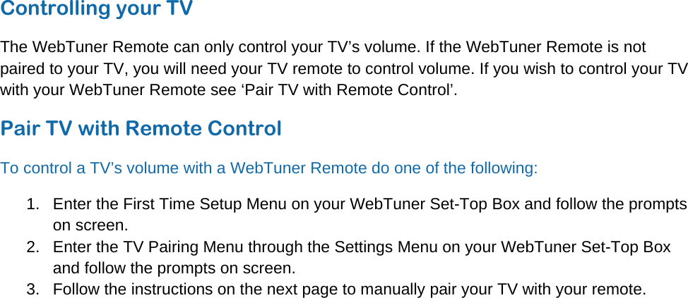 © WebTuner Corp. Remote ManualControlling your TV The WebTuner Remote can only control your TV’s volume. If the WebTuner Remote is not paired to your TV, you will need your TV remote to control volume. If you wish to control your TV with your WebTuner Remote see ‘Pair TV with Remote Control’. Pair TV with Remote Control To control a TV’s volume with a WebTuner Remote do one of the following: 1.  Enter the First Time Setup Menu on your WebTuner Set-Top Box and follow the prompts on screen. 2.  Enter the TV Pairing Menu through the Settings Menu on your WebTuner Set-Top Box and follow the prompts on screen. 3.  Follow the instructions on the next page to manually pair your TV with your remote.   