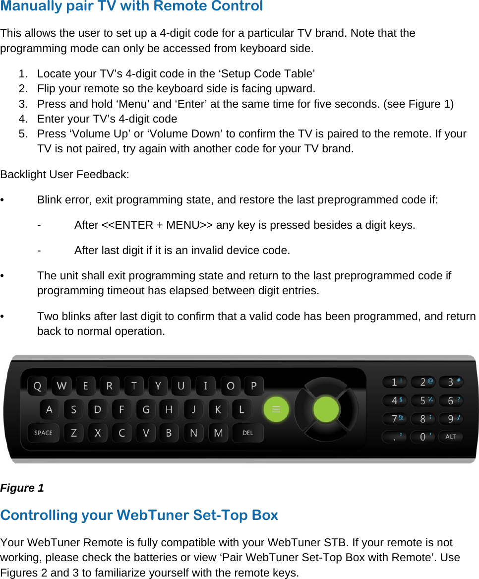 © WebTuner Corp. Remote ManualManually pair TV with Remote Control This allows the user to set up a 4-digit code for a particular TV brand. Note that the programming mode can only be accessed from keyboard side. 1.  Locate your TV’s 4-digit code in the ‘Setup Code Table’ 2.  Flip your remote so the keyboard side is facing upward. 3.  Press and hold ‘Menu’ and ‘Enter’ at the same time for five seconds. (see Figure 1) 4.  Enter your TV’s 4-digit code 5.  Press ‘Volume Up’ or ‘Volume Down’ to confirm the TV is paired to the remote. If your TV is not paired, try again with another code for your TV brand. Backlight User Feedback: •  Blink error, exit programming state, and restore the last preprogrammed code if: -  After &lt;&lt;ENTER + MENU&gt;&gt; any key is pressed besides a digit keys. -  After last digit if it is an invalid device code.  •  The unit shall exit programming state and return to the last preprogrammed code if programming timeout has elapsed between digit entries. •  Two blinks after last digit to confirm that a valid code has been programmed, and return back to normal operation.  Figure 1 Controlling your WebTuner Set-Top Box Your WebTuner Remote is fully compatible with your WebTuner STB. If your remote is not working, please check the batteries or view ‘Pair WebTuner Set-Top Box with Remote’. Use Figures 2 and 3 to familiarize yourself with the remote keys. 
