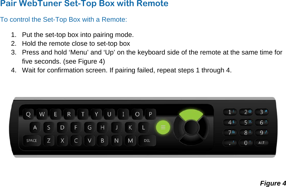 © WebTuner Corp. Remote ManualPair WebTuner Set-Top Box with Remote To control the Set-Top Box with a Remote: 1.  Put the set-top box into pairing mode. 2.  Hold the remote close to set-top box 3.  Press and hold ‘Menu’ and ‘Up’ on the keyboard side of the remote at the same time for five seconds. (see Figure 4) 4.  Wait for confirmation screen. If pairing failed, repeat steps 1 through 4.  Figure 4 