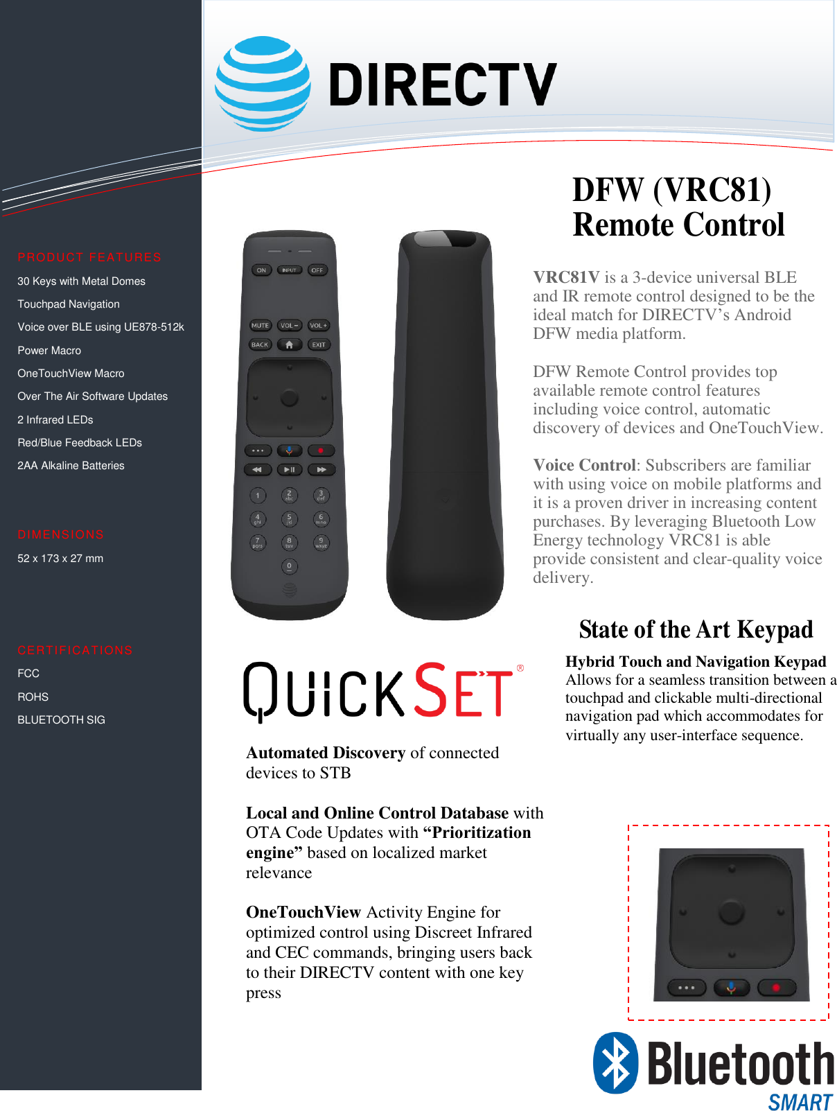                                                              VRC81V is a 3-device universal BLE and IR remote control designed to be the ideal match for DIRECTV’s Android DFW media platform.   DFW Remote Control provides top available remote control features including voice control, automatic discovery of devices and OneTouchView.  Voice Control: Subscribers are familiar with using voice on mobile platforms and it is a proven driver in increasing content purchases. By leveraging Bluetooth Low Energy technology VRC81 is able provide consistent and clear-quality voice delivery.  PRODUCT FEATU RES  30 Keys with Metal Domes  Touchpad Navigation Voice over BLE using UE878-512k Power Macro OneTouchView Macro Over The Air Software Updates 2 Infrared LEDs Red/Blue Feedback LEDs  2AA Alkaline Batteries   DIMENSIONS 52 x 173 x 27 mm    CERTIFICATIONS FCC ROHS BLUETOOTH SIG      Automated Discovery of connected devices to STB  Local and Online Control Database with OTA Code Updates with “Prioritization engine” based on localized market relevance  OneTouchView Activity Engine for optimized control using Discreet Infrared and CEC commands, bringing users back to their DIRECTV content with one key press DFW (VRC81) Remote Control State of the Art Keypad Hybrid Touch and Navigation Keypad Allows for a seamless transition between a touchpad and clickable multi-directional navigation pad which accommodates for virtually any user-interface sequence. 