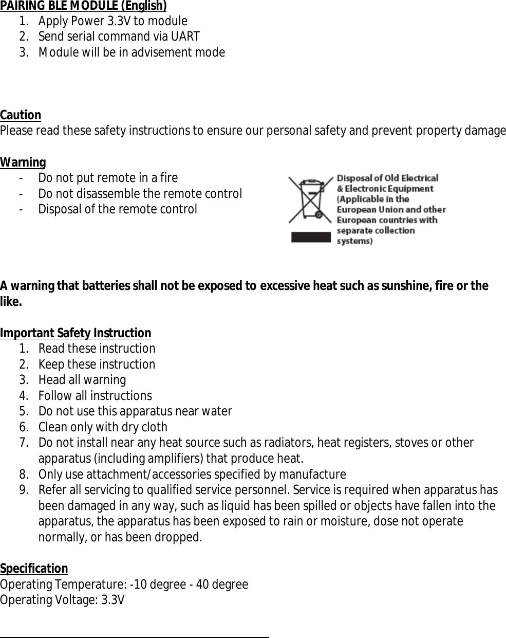 PAIRING BLE MODULE (English)1. Apply Power 3.3V to module2. Send serial command via UART3. Module will be in advisement modeCautionPlease read these safety instructions to ensure our personal safety and prevent property damageWarning- Do not put remote in a fire- Do not disassemble the remote control- Disposal of the remote controlA warning that batteries shall not be exposed to excessive heat such as sunshine, fire or thelike.Important Safety Instruction1. Read these instruction2. Keep these instruction3. Head all warning4. Follow all instructions5. Do not use this apparatus near water6. Clean only with dry cloth7. Do not install near any heat source such as radiators, heat registers, stoves or otherapparatus (including amplifiers) that produce heat.8. Only use attachment/accessories specified by manufacture9. Refer all servicing to qualified service personnel. Service is required when apparatus hasbeen damaged in any way, such as liquid has been spilled or objects have fallen into theapparatus, the apparatus has been exposed to rain or moisture, dose not operatenormally, or has been dropped.SpecificationOperating Temperature: -10 degree - 40 degreeOperating Voltage: 3.3V