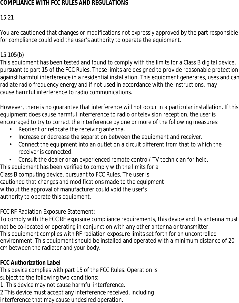 COMPLIANCE WITH FCC RULES AND REGULATIONS15.21You are cautioned that changes or modifications not expressly approved by the part responsiblefor compliance could void the user’s authority to operate the equipment.15.105(b)This equipment has been tested and found to comply with the limits for a Class B digital device, pursuant to part 15 of the FCC Rules. These limits are designed to provide reasonable protection against harmful interference in a residential installation. This equipment generates, uses and canradiate radio frequency energy and if not used in accordance with the instructions, maycause harmful interference to radio communications.However, there is no guarantee that interference will not occur in a particular installation. If thisequipment does cause harmful interference to radio or television reception, the user is encouraged to try to correct the interference by one or more of the following measures:• Reorient or relocate the receiving antenna.• Increase or decrease the separation between the equipment and receiver.• Connect the equipment into an outlet on a circuit different from that to which thereceiver is connected.•  Consult the dealer or an experienced remote control/ TV technician for help.This equipment has been verified to comply with the limits for aClass B computing device, pursuant to FCC Rules. The user iscautioned that changes and modifications made to the equipmentwithout the approval of manufacturer could void the user&apos;sauthority to operate this equipment.FCC RF Radiation Exposure Statement:To comply with the FCC RF exposure compliance requirements, this device and its antenna mustnot be co-located or operating in conjunction with any other antenna or transmitter.This equipment complies with RF radiation exposure limits set forth for an uncontrolled environment. This equipment should be installed and operated with a minimum distance of 20 cm between the radiator and your body.FCC Authorization LabelThis device complies with part 15 of the FCC Rules. Operation issubject to the following two conditions:1. This device may not cause harmful interference.2 This device must accept any interference received, includinginterference that may cause undesired operation.