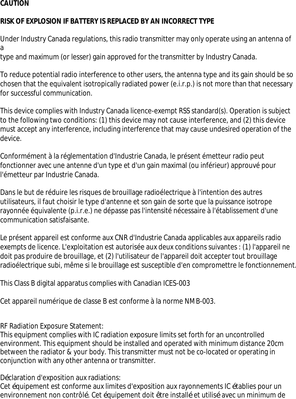 CAUTIONRISK OF EXPLOSION IF BATTERY IS REPLACED BY AN INCORRECT TYPEUnder Industry Canada regulations, this radio transmitter may only operate using an antenna of atype and maximum (or lesser) gain approved for the transmitter by Industry Canada.To reduce potential radio interference to other users, the antenna type and its gain should be sochosen that the equivalent isotropically radiated power (e.i.r.p.) is not more than that necessaryfor successful communication.This device complies with Industry Canada licence-exempt RSS standard(s). Operation is subjectto the following two conditions: (1) this device may not cause interference, and (2) this device must accept any interference, including interference that may cause undesired operation of thedevice.Conformément à la réglementation d&apos;Industrie Canada, le présent émetteur radio peut fonctionner avec une antenne d&apos;un type et d&apos;un gain maximal (ou inférieur) approuvé pour l&apos;émetteur par Industrie Canada.Dans le but de réduire les risques de brouillage radioélectrique à l&apos;intention des autres utilisateurs, il faut choisir le type d&apos;antenne et son gain de sorte que la puissance isotrope rayonnée équivalente (p.i.r.e.) ne dépasse pas l&apos;intensité nécessaire à l&apos;établissement d&apos;une communication satisfaisante.Le présent appareil est conforme aux CNR d&apos;Industrie Canada applicables aux appareils radio exempts de licence. L&apos;exploitation est autorisée aux deux conditions suivantes : (1) l&apos;appareil nedoit pas produire de brouillage, et (2) l&apos;utilisateur de l&apos;appareil doit accepter tout brouillageradioélectrique subi, même si le brouillage est susceptible d&apos;en compromettre le fonctionnement.This Class B digital apparatus complies with Canadian ICES-003Cet appareil numérique de classe B est conforme à la norme NMB-003.RF Radiation Exposure Statement:This equipment complies with IC radiation exposure limits set forth for an uncontrolled environment. This equipment should be installed and operated with minimum distance 20cm between the radiator &amp; your body. This transmitter must not be co-located or operating in conjunction with any other antenna or transmitter.Déclaration d&apos;exposition aux radiations:Cet équipement est conforme aux limites d&apos;exposition aux rayonnements IC établies pour un environnement non contrôlé. Cet équipement doit être installé et utilisé avec un minimum de 