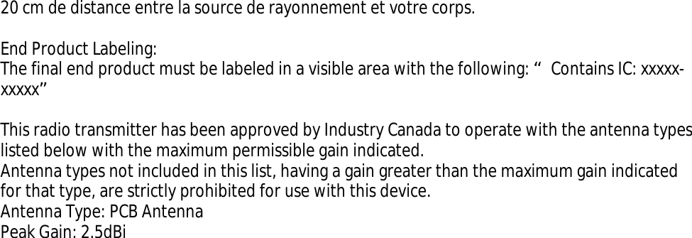 20 cm de distance entre la source de rayonnement et votre corps.End Product Labeling: The final end product must be labeled in a visible area with the following: “Contains IC: xxxxx-xxxxx”This radio transmitter has been approved by Industry Canada to operate with the antenna types listed below with the maximum permissible gain indicated. Antenna types not included in this list, having a gain greater than the maximum gain indicated for that type, are strictly prohibited for use with this device. Antenna Type: PCB Antenna Peak Gain: 2.5dBi