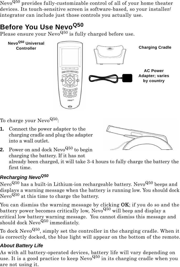 NevoQ50 provides fully-customizable control of all of your home theater devices. Its touch-sensitive screen is software-based, so your installer/integrator can include just those controls you actually use.Before You Use NevoQ50Please ensure your NevoQ50 is fully charged before use. To charge your NevoQ50:1. Connect the power adapter to the charging cradle and plug the adapter into a wall outlet. 2. Power on and dock NevoQ50 to begin charging the battery. If it has not already been charged, it will take 3-4 hours to fully charge the battery the first time.Recharging NevoQ50NevoQ50 has a built-in Lithium-ion rechargeable battery. NevoQ50 beeps and displays a warning message when the battery is running low. You should dock NevoQ50 at this time to charge the battery. You can dismiss the warning message by clicking OK; if you do so and the battery power becomes critically low, NevoQ50 will beep and display a critical low battery warning message.  You cannot dismiss this message and should dock NevoQ50 immediately.To dock NevoQ50, simply set the controller in the charging cradle. When it is correctly docked, the blue light will appear on the bottom of the remote.About Battery LifeAs with all battery-operated devices, battery life will vary depending on use. It is a good practice to keep NevoQ50 in its charging cradle when you are not using it. NevoQ50 Universal Controller Charging CradleAC Power Adapter; varies by country