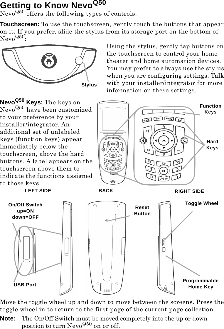 Getting to Know NevoQ50NevoQ50 offers the following types of controls:Touchscreen: To use the touchscreen, gently touch the buttons that appear on it. If you prefer, slide the stylus from its storage port on the bottom of NevoQ50:Using the stylus, gently tap buttons on the touchscreen to control your home theater and home automation devices. You may prefer to always use the stylus when you are configuring settings. Talk with your installer/integrator for more information on these settings.NevoQ50 Keys: The keys on NevoQ50 have been customized to your preference by your installer/integrator. An additional set of unlabeled keys (function keys) appear immediately below the touchscreen, above the hard buttons. A label appears on the touchscreen above them to indicate the functions assigned to those keys.Move the toggle wheel up and down to move between the screens. Press the toggle wheel in to return to the first page of the current page collection.Note: The On/Off Switch must be moved completely into the up or down position to turn NevoQ50 on or off.StylusHard KeysFunction KeysRIGHT SIDEProgrammable Home KeyToggle WheelLEFT SIDEUSB PortOn/Off Switchup=ONdown=OFFReset ButtonBACK