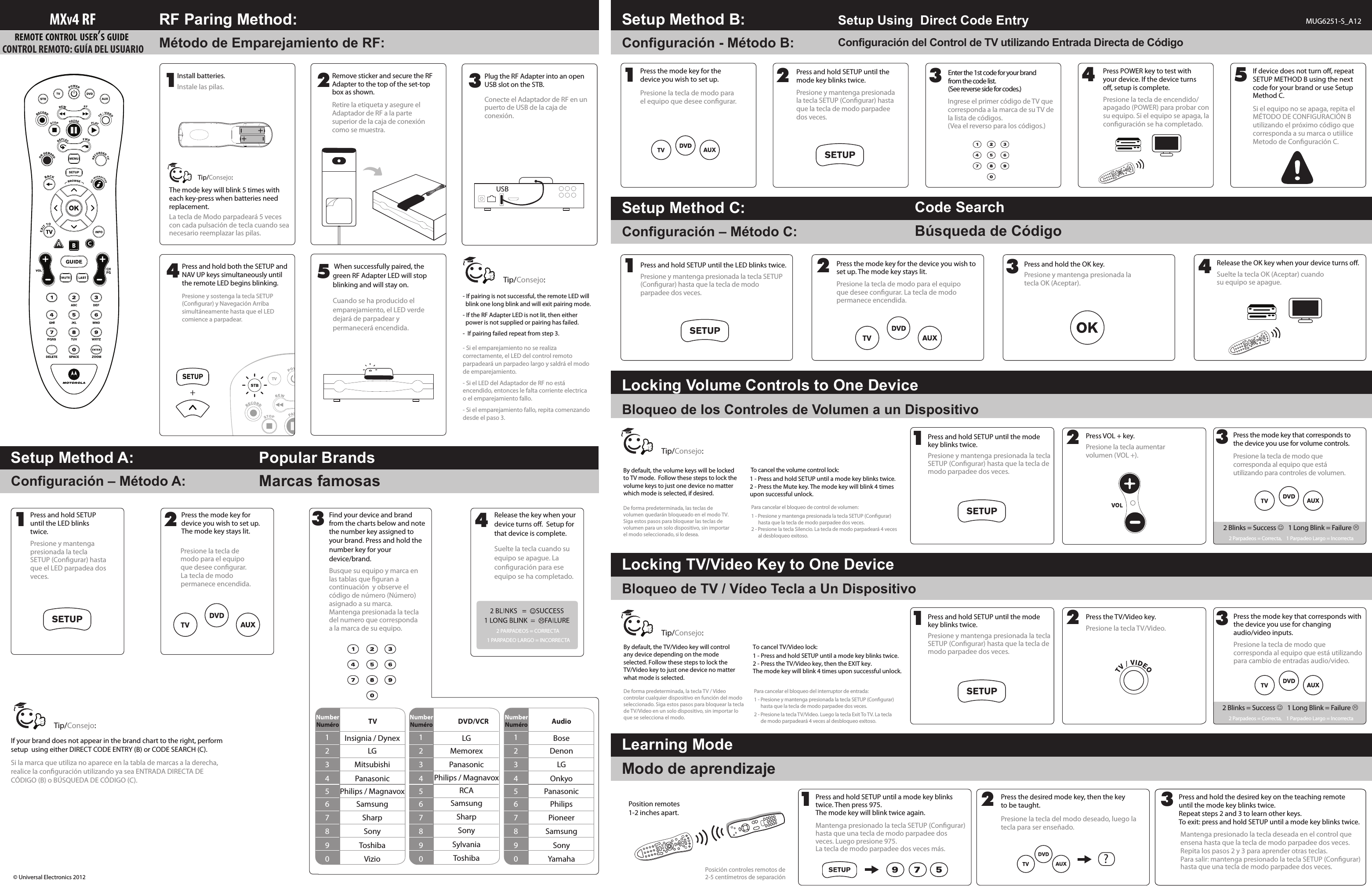 Configuración - Método B:Método de Emparejamiento de RF: Configuración del Control de TV utilizando Entrada Directa de CódigoBúsqueda de CódigoConfiguración – Método C:Bloqueo de los Controles de Volumen a un Dispositivo  Bloqueo de TV / Vídeo Tecla a Un DispositivoConfiguración – Método A: Marcas famosasModo de aprendizajeLa tecla de Modo parpadeará 5 veces con cada pulsación de tecla cuando sea necesario reemplazar las pilas.De forma predeterminada, las teclas de volumen quedarán bloqueado en el modo TV. Siga estos pasos para bloquear las teclas de volumen para un solo dispositivo, sin importar el modo seleccionado, si lo desea.Mantenga presionado la tecla SETUP (Congurar) hasta que una tecla de modo parpadee dos veces. Luego presione 975. La tecla de modo parpadee dos veces más.Posición controles remotos de 2-5 centímetros de separaciónTo cancel the volume control lock:1 - Press and hold SETUP until a mode key blinks twice.2 - Press the Mute key. The mode key will blink 4 times               upon successful unlock.Para cancelar el bloqueo de control de volumen:1 - Presione y mantenga presionada la tecla SETUP (Congurar) hasta que la tecla de modo parpadee dos veces.2 - Presione la tecla Silencio. La tecla de modo parpadeará 4 veces al desbloqueo exitoso.De forma predeterminada, la tecla TV / Vídeo controlar cualquier dispositivo en función del modo seleccionado. Siga estos pasos para bloquear la tecla de TV/Video en un solo dispositivo, sin importar lo que se selecciona el modo.By default, the TV/Video key will controlany device depending on the mode selected. Follow these steps to lock the TV/Video key to just one device no matter what mode is selected.Para cancelar el bloqueo del interruptor de entrada:1 - Presione y mantenga presionada la tecla SETUP (Congurar)        hasta que la tecla de modo parpadee dos veces.2 - Presione la tecla TV/Video. Luego la tecla Exit To TV. La tecla         de modo parpadeará 4 veces al desbloqueo exitoso.2 Blinks = Success    1 Long Blink = Failure 2 Parpadeos = Correcta,    1 Parpadeo Largo = IncorrectaCode SearchLocking Volume Controls to One DeviceSetup Method C:Locking TV/Video Key to One DeviceConsejo:Tip/Consejo:Tip/By default, the volume keys will be locked to TV mode.  Follow these steps to lock the volume keys to just one device no matter which mode is selected, if desired.Press and hold SETUP until a mode key blinks twice. Then press 975. The mode key will blink twice again.1Press and hold the desired key on the teaching remote until the mode key blinks twice.Repeat steps 2 and 3 to learn other keys.To exit: press and hold SETUP until a mode key blinks twice.3Learning ModeThe mode key will blink 5 times with each key-press when batteries need replacement.Setup Method A: Popular BrandsSetup Using  Direct Code Entry MUG6251-S_A12Setup Method B:RF Paring Method:Position remotes 1-2 inches apart.CONTROL REMOTO: GUÍA DEL USUARIO MXV4 RFREMOTE CONTROL USER’S GUIDE Mantenga presionado la tecla deseada en el control que ensena hasta que la tecla de modo parpadee dos veces.Repita los pasos 2 y 3 para aprender otras teclas.Para salir: mantenga presionado la tecla SETUP (Congurar) hasta que una tecla de modo parpadee dos veces.Presione la tecla de modo que corresponda al equipo que está utilizando para cambio de entradas audio/video.Press the mode key that corresponds with the device you use for changing audio/video inputs.3Presione la tecla TV/Video.Press the TV/Video key.2Consejo:Tip/Consejo:Tip/Presione la tecla del modo deseado, luego la tecla para ser enseñado.Press the desired mode key, then the key to be taught.22 Blinks = Success    1 Long Blink = Failure 2 Parpadeos = Correcta,    1 Parpadeo Largo = IncorrectaPresione la tecla de modo que corresponda al equipo que está utilizando para controles de volumen.Press the mode key that corresponds to the device you use for volume controls.3?2Presione la tecla aumentar volumen (VOL +).Press VOL + key.12Remove sticker and secure the RF Adapter to the top of the set-top box as shown.Retire la etiqueta y asegure el Adaptador de RF a la parte superior de la caja de conexión como se muestra.Install batteries.Instale las pilas. 3454Presione la tecla de encendido/apagado (POWER) para probar con su equipo. Si el equipo se apaga, la conguración se ha completado.Press POWER key to test with your device. If the device turns o, setup is complete.Presione la tecla de modo para el equipo que desee congurar. La tecla de modo permanece encendida.Press the mode key for the device you wish to set up. The mode key stays lit.2Presione y mantenga presionada la tecla OK (Aceptar).Press and hold the OK key.3Suelte la tecla OK (Aceptar) cuando su equipo se apague.Release the OK key when your device turns o.45Si el equipo no se apaga, repita el MÉTODO DE CONFIGURACIÓN B utilizando el próximo código que corresponda a su marca o utiilice Metodo de Conguración C.If device does not turn o, repeat SETUP METHOD B using the next code for your brand or use Setup Method C. When successfully paired, the green RF Adapter LED will stop blinking and will stay on.Cuando se ha producido el emparejamiento, el LED verde dejará de parpadear y permanecerá encendida.© Universal Electronics 20121243Presione y mantenga presionada la tecla SETUP (Congurar) hasta que el LED parpadea dos veces.Presione la tecla de modo para el equipo que desee congurar. La tecla de modo permanece encendida.Busque su equipo y marca en las tablas que guran a continuación  y observe el código de número (Número) asignado a su marca. Mantenga presionada la tecla del numero que corresponda a la marca de su equipo.Suelte la tecla cuando su equipo se apague. La conguración para ese equipo se ha completado.2 PARPADEOS = CORRECTA 1 PARPADEO LARGO = INCORRECTASi la marca que utiliza no aparece en la tabla de marcas a la derecha, realice la conguración utilizando ya sea ENTRADA DIRECTA DE CÓDIGO (B) o BÚSQUEDA DE CÓDIGO (C).Press and hold SETUP until the LED blinks twice.Find your device and brand from the charts below and note the number key assigned to your brand. Press and hold the number key for your device/brand.Release the key when your device turns o.  Setup for that device is complete.If your brand does not appear in the brand chart to the right, perform setup  using either DIRECT CODE ENTRY (B) or CODE SEARCH (C).NumberNuméro TV1234567890Insignia / DynexLGMitsubishiPanasonicPhilips / MagnavoxSamsungSharpSonyToshibaVizioNumberNuméro DVD/VCR1234567890LGMemorexPanasonicPhilips / MagnavoxRCASamsungSharpSonySylvaniaToshibaNumberNuméro Audio1234567890BoseDenonLGOnkyoPanasonicPhilipsPioneerSamsungSonyYamahaPresione y mantenga presionada la tecla SETUP (Congurar) hasta que la tecla de modo parpadee dos veces.Press and hold SETUP until the LED blinks twice.1Presione y mantenga presionada la tecla SETUP (Congurar) hasta que la tecla de modo parpadee dos veces.Press and hold SETUP until the mode key blinks twice.1Presione y mantenga presionada la tecla SETUP (Congurar) hasta que la tecla de modo parpadee dos veces.Press and hold SETUP until the mode key blinks twice.13Ingrese el primer código de TV que corresponda a la marca de su TV de la lista de códigos.(Vea el reverso para los códigos.)Enter the 1st code for your brand from the code list. (See reverse side for codes.)Plug the RF Adapter into an open USB slot on the STB.Conecte el Adaptador de RF en un puerto de USB de la caja de conexión.USBPress and hold both the SETUP and NAV UP keys simultaneously until the remote LED begins blinking.Presione y sostenga la tecla SETUP (Congurar) y Navegación Arriba simultáneamente hasta que el LED comience a parpadear.SETUP+- If pairing is not successful, the remote LED will                                       blink one long blink and will exit pairing mode. - If the RF Adapter LED is not lit, then either       power is not supplied or pairing has failed.-  If pairing failed repeat from step 3.- Si el emparejamiento no se realiza correctamente, el LED del control remoto parpadeará un parpadeo largo y saldrá el modo de emparejamiento.- Si el LED del Adaptador de RF no está encendido, entonces le falta corriente electrica o el emparejamiento fallo. - Si el emparejamiento fallo, repita comenzando desde el paso 3.Consejo:Tip/1Presione la tecla de modo para el equipo que desee congurar.Press the mode key for the device you wish to set up. 2Presione y mantenga presionada la tecla SETUP (Congurar) hasta que la tecla de modo parpadee dos veces.Press and hold SETUP until the mode key blinks twice.To cancel TV/Video lock:1 - Press and hold SETUP until a mode key blinks twice.2 - Press the TV/Video key, then the EXIT key. The mode key will blink 4 times upon successful unlock.Press the mode key for device you wish to set up. The mode key stays lit.