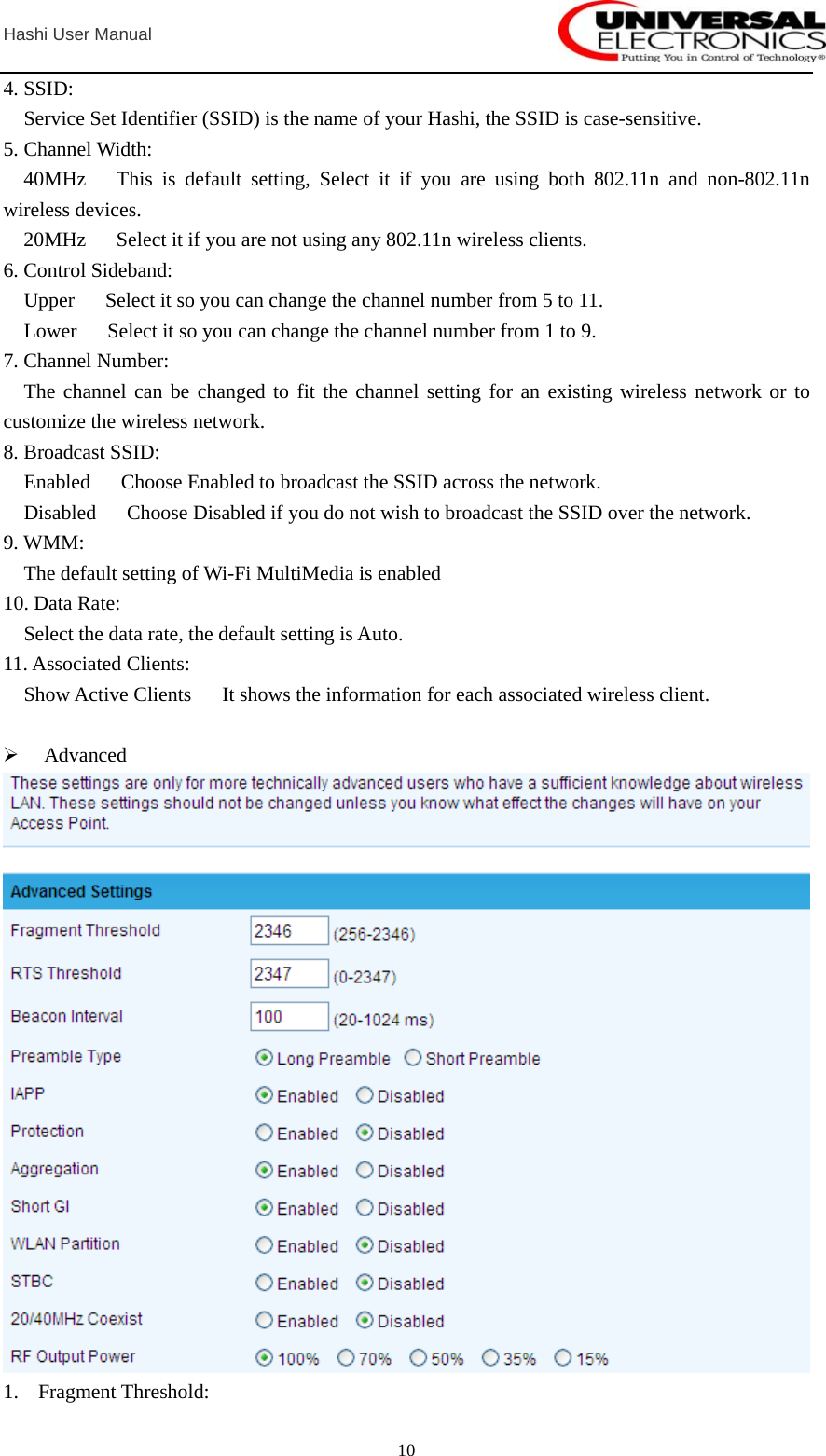  Hashi User Manual  104. SSID:     Service Set Identifier (SSID) is the name of your Hashi, the SSID is case-sensitive. 5. Channel Width:   40MHz   This is default setting, Select it if you are using both 802.11n and non-802.11n wireless devices.     20MHz      Select it if you are not using any 802.11n wireless clients. 6. Control Sideband:   Upper   Select it so you can change the channel number from 5 to 11.   Lower   Select it so you can change the channel number from 1 to 9. 7. Channel Number:   The channel can be changed to fit the channel setting for an existing wireless network or to customize the wireless network. 8. Broadcast SSID:     Enabled      Choose Enabled to broadcast the SSID across the network.     Disabled      Choose Disabled if you do not wish to broadcast the SSID over the network. 9. WMM:     The default setting of Wi-Fi MultiMedia is enabled 10. Data Rate:     Select the data rate, the default setting is Auto. 11. Associated Clients:     Show Active Clients      It shows the information for each associated wireless client.  ¾ Advanced  1. Fragment Threshold: 